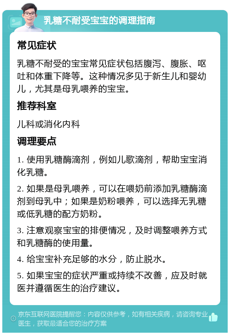 乳糖不耐受宝宝的调理指南 常见症状 乳糖不耐受的宝宝常见症状包括腹泻、腹胀、呕吐和体重下降等。这种情况多见于新生儿和婴幼儿，尤其是母乳喂养的宝宝。 推荐科室 儿科或消化内科 调理要点 1. 使用乳糖酶滴剂，例如儿歌滴剂，帮助宝宝消化乳糖。 2. 如果是母乳喂养，可以在喂奶前添加乳糖酶滴剂到母乳中；如果是奶粉喂养，可以选择无乳糖或低乳糖的配方奶粉。 3. 注意观察宝宝的排便情况，及时调整喂养方式和乳糖酶的使用量。 4. 给宝宝补充足够的水分，防止脱水。 5. 如果宝宝的症状严重或持续不改善，应及时就医并遵循医生的治疗建议。