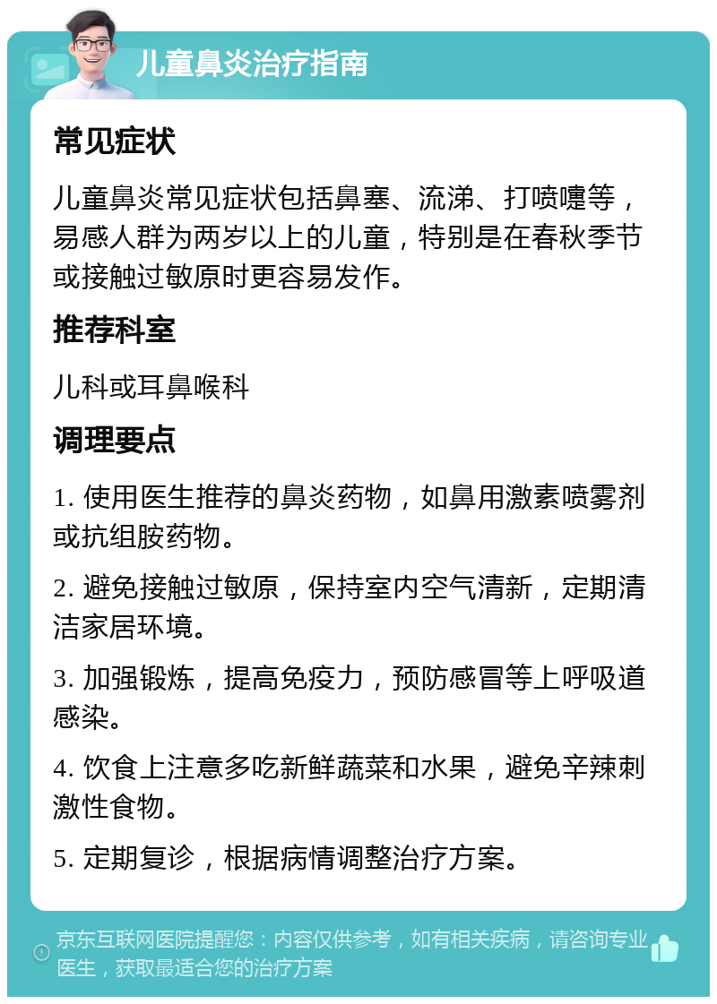 儿童鼻炎治疗指南 常见症状 儿童鼻炎常见症状包括鼻塞、流涕、打喷嚏等，易感人群为两岁以上的儿童，特别是在春秋季节或接触过敏原时更容易发作。 推荐科室 儿科或耳鼻喉科 调理要点 1. 使用医生推荐的鼻炎药物，如鼻用激素喷雾剂或抗组胺药物。 2. 避免接触过敏原，保持室内空气清新，定期清洁家居环境。 3. 加强锻炼，提高免疫力，预防感冒等上呼吸道感染。 4. 饮食上注意多吃新鲜蔬菜和水果，避免辛辣刺激性食物。 5. 定期复诊，根据病情调整治疗方案。