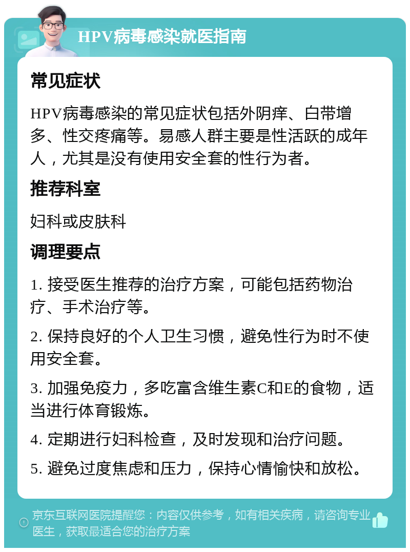 HPV病毒感染就医指南 常见症状 HPV病毒感染的常见症状包括外阴痒、白带增多、性交疼痛等。易感人群主要是性活跃的成年人，尤其是没有使用安全套的性行为者。 推荐科室 妇科或皮肤科 调理要点 1. 接受医生推荐的治疗方案，可能包括药物治疗、手术治疗等。 2. 保持良好的个人卫生习惯，避免性行为时不使用安全套。 3. 加强免疫力，多吃富含维生素C和E的食物，适当进行体育锻炼。 4. 定期进行妇科检查，及时发现和治疗问题。 5. 避免过度焦虑和压力，保持心情愉快和放松。