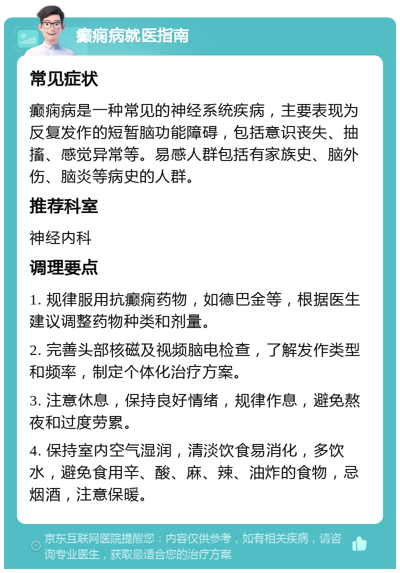 癫痫病就医指南 常见症状 癫痫病是一种常见的神经系统疾病，主要表现为反复发作的短暂脑功能障碍，包括意识丧失、抽搐、感觉异常等。易感人群包括有家族史、脑外伤、脑炎等病史的人群。 推荐科室 神经内科 调理要点 1. 规律服用抗癫痫药物，如德巴金等，根据医生建议调整药物种类和剂量。 2. 完善头部核磁及视频脑电检查，了解发作类型和频率，制定个体化治疗方案。 3. 注意休息，保持良好情绪，规律作息，避免熬夜和过度劳累。 4. 保持室内空气湿润，清淡饮食易消化，多饮水，避免食用辛、酸、麻、辣、油炸的食物，忌烟酒，注意保暖。