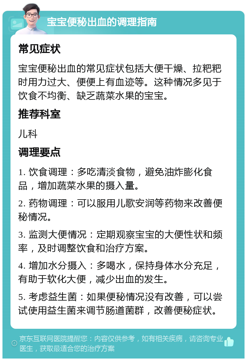 宝宝便秘出血的调理指南 常见症状 宝宝便秘出血的常见症状包括大便干燥、拉粑粑时用力过大、便便上有血迹等。这种情况多见于饮食不均衡、缺乏蔬菜水果的宝宝。 推荐科室 儿科 调理要点 1. 饮食调理：多吃清淡食物，避免油炸膨化食品，增加蔬菜水果的摄入量。 2. 药物调理：可以服用儿歌安润等药物来改善便秘情况。 3. 监测大便情况：定期观察宝宝的大便性状和频率，及时调整饮食和治疗方案。 4. 增加水分摄入：多喝水，保持身体水分充足，有助于软化大便，减少出血的发生。 5. 考虑益生菌：如果便秘情况没有改善，可以尝试使用益生菌来调节肠道菌群，改善便秘症状。