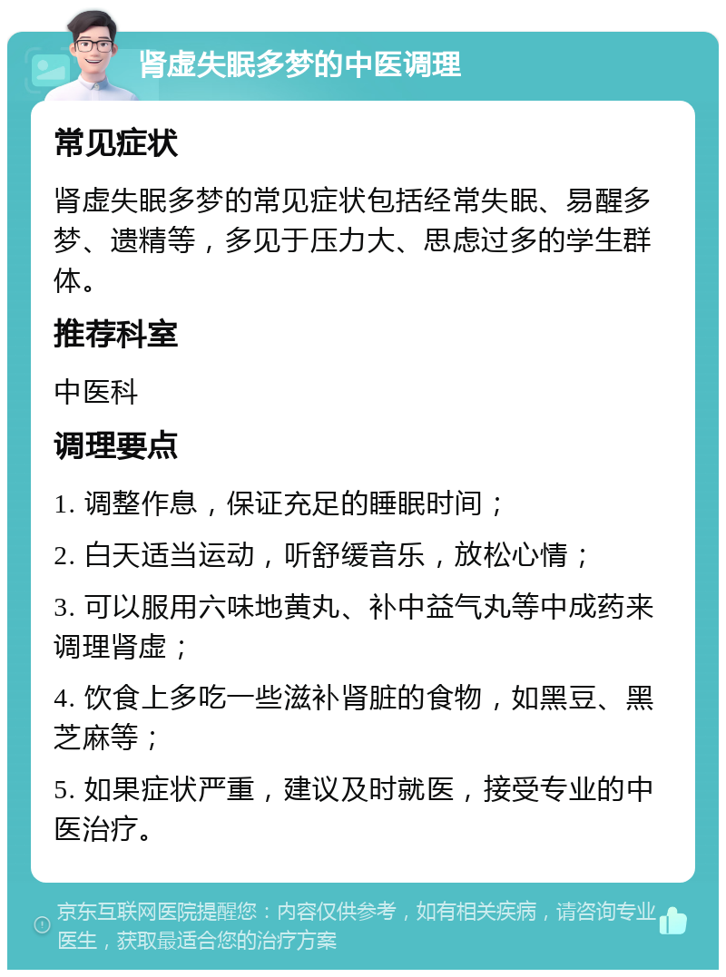 肾虚失眠多梦的中医调理 常见症状 肾虚失眠多梦的常见症状包括经常失眠、易醒多梦、遗精等，多见于压力大、思虑过多的学生群体。 推荐科室 中医科 调理要点 1. 调整作息，保证充足的睡眠时间； 2. 白天适当运动，听舒缓音乐，放松心情； 3. 可以服用六味地黄丸、补中益气丸等中成药来调理肾虚； 4. 饮食上多吃一些滋补肾脏的食物，如黑豆、黑芝麻等； 5. 如果症状严重，建议及时就医，接受专业的中医治疗。