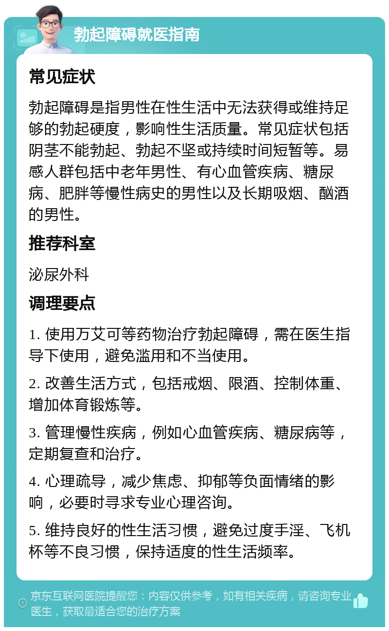 勃起障碍就医指南 常见症状 勃起障碍是指男性在性生活中无法获得或维持足够的勃起硬度，影响性生活质量。常见症状包括阴茎不能勃起、勃起不坚或持续时间短暂等。易感人群包括中老年男性、有心血管疾病、糖尿病、肥胖等慢性病史的男性以及长期吸烟、酗酒的男性。 推荐科室 泌尿外科 调理要点 1. 使用万艾可等药物治疗勃起障碍，需在医生指导下使用，避免滥用和不当使用。 2. 改善生活方式，包括戒烟、限酒、控制体重、增加体育锻炼等。 3. 管理慢性疾病，例如心血管疾病、糖尿病等，定期复查和治疗。 4. 心理疏导，减少焦虑、抑郁等负面情绪的影响，必要时寻求专业心理咨询。 5. 维持良好的性生活习惯，避免过度手淫、飞机杯等不良习惯，保持适度的性生活频率。