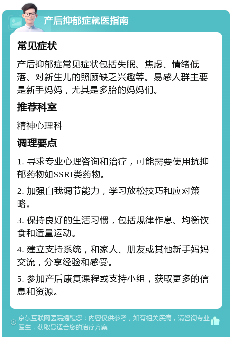 产后抑郁症就医指南 常见症状 产后抑郁症常见症状包括失眠、焦虑、情绪低落、对新生儿的照顾缺乏兴趣等。易感人群主要是新手妈妈，尤其是多胎的妈妈们。 推荐科室 精神心理科 调理要点 1. 寻求专业心理咨询和治疗，可能需要使用抗抑郁药物如SSRI类药物。 2. 加强自我调节能力，学习放松技巧和应对策略。 3. 保持良好的生活习惯，包括规律作息、均衡饮食和适量运动。 4. 建立支持系统，和家人、朋友或其他新手妈妈交流，分享经验和感受。 5. 参加产后康复课程或支持小组，获取更多的信息和资源。