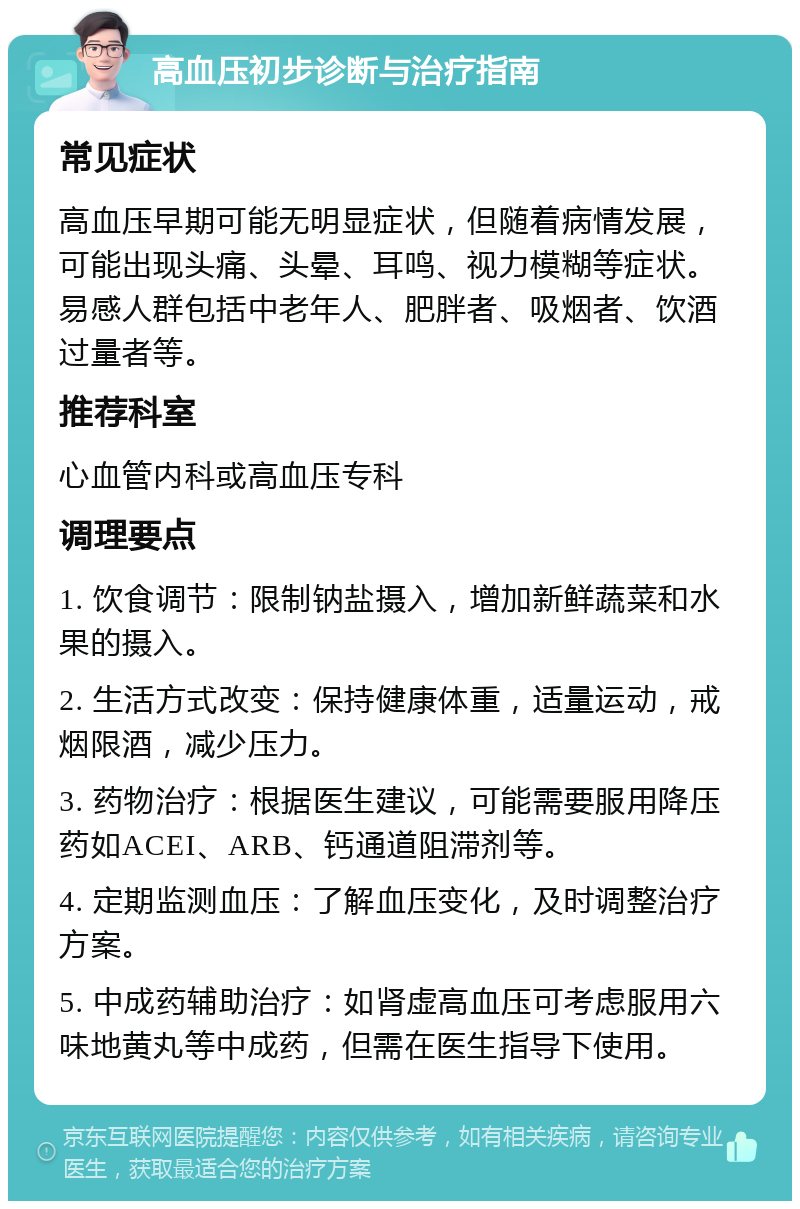 高血压初步诊断与治疗指南 常见症状 高血压早期可能无明显症状，但随着病情发展，可能出现头痛、头晕、耳鸣、视力模糊等症状。易感人群包括中老年人、肥胖者、吸烟者、饮酒过量者等。 推荐科室 心血管内科或高血压专科 调理要点 1. 饮食调节：限制钠盐摄入，增加新鲜蔬菜和水果的摄入。 2. 生活方式改变：保持健康体重，适量运动，戒烟限酒，减少压力。 3. 药物治疗：根据医生建议，可能需要服用降压药如ACEI、ARB、钙通道阻滞剂等。 4. 定期监测血压：了解血压变化，及时调整治疗方案。 5. 中成药辅助治疗：如肾虚高血压可考虑服用六味地黄丸等中成药，但需在医生指导下使用。