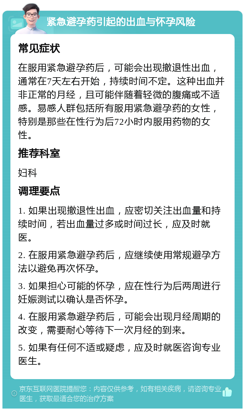 紧急避孕药引起的出血与怀孕风险 常见症状 在服用紧急避孕药后，可能会出现撤退性出血，通常在7天左右开始，持续时间不定。这种出血并非正常的月经，且可能伴随着轻微的腹痛或不适感。易感人群包括所有服用紧急避孕药的女性，特别是那些在性行为后72小时内服用药物的女性。 推荐科室 妇科 调理要点 1. 如果出现撤退性出血，应密切关注出血量和持续时间，若出血量过多或时间过长，应及时就医。 2. 在服用紧急避孕药后，应继续使用常规避孕方法以避免再次怀孕。 3. 如果担心可能的怀孕，应在性行为后两周进行妊娠测试以确认是否怀孕。 4. 在服用紧急避孕药后，可能会出现月经周期的改变，需要耐心等待下一次月经的到来。 5. 如果有任何不适或疑虑，应及时就医咨询专业医生。