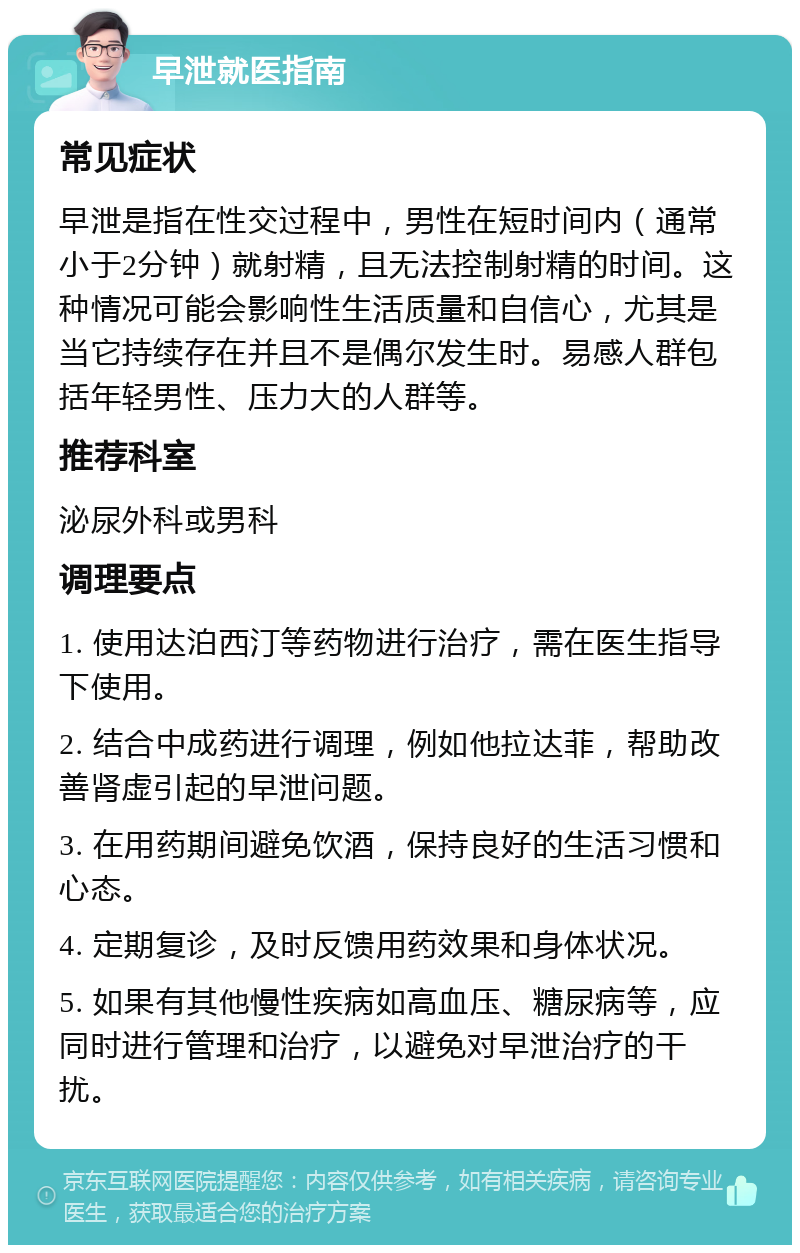 早泄就医指南 常见症状 早泄是指在性交过程中，男性在短时间内（通常小于2分钟）就射精，且无法控制射精的时间。这种情况可能会影响性生活质量和自信心，尤其是当它持续存在并且不是偶尔发生时。易感人群包括年轻男性、压力大的人群等。 推荐科室 泌尿外科或男科 调理要点 1. 使用达泊西汀等药物进行治疗，需在医生指导下使用。 2. 结合中成药进行调理，例如他拉达菲，帮助改善肾虚引起的早泄问题。 3. 在用药期间避免饮酒，保持良好的生活习惯和心态。 4. 定期复诊，及时反馈用药效果和身体状况。 5. 如果有其他慢性疾病如高血压、糖尿病等，应同时进行管理和治疗，以避免对早泄治疗的干扰。