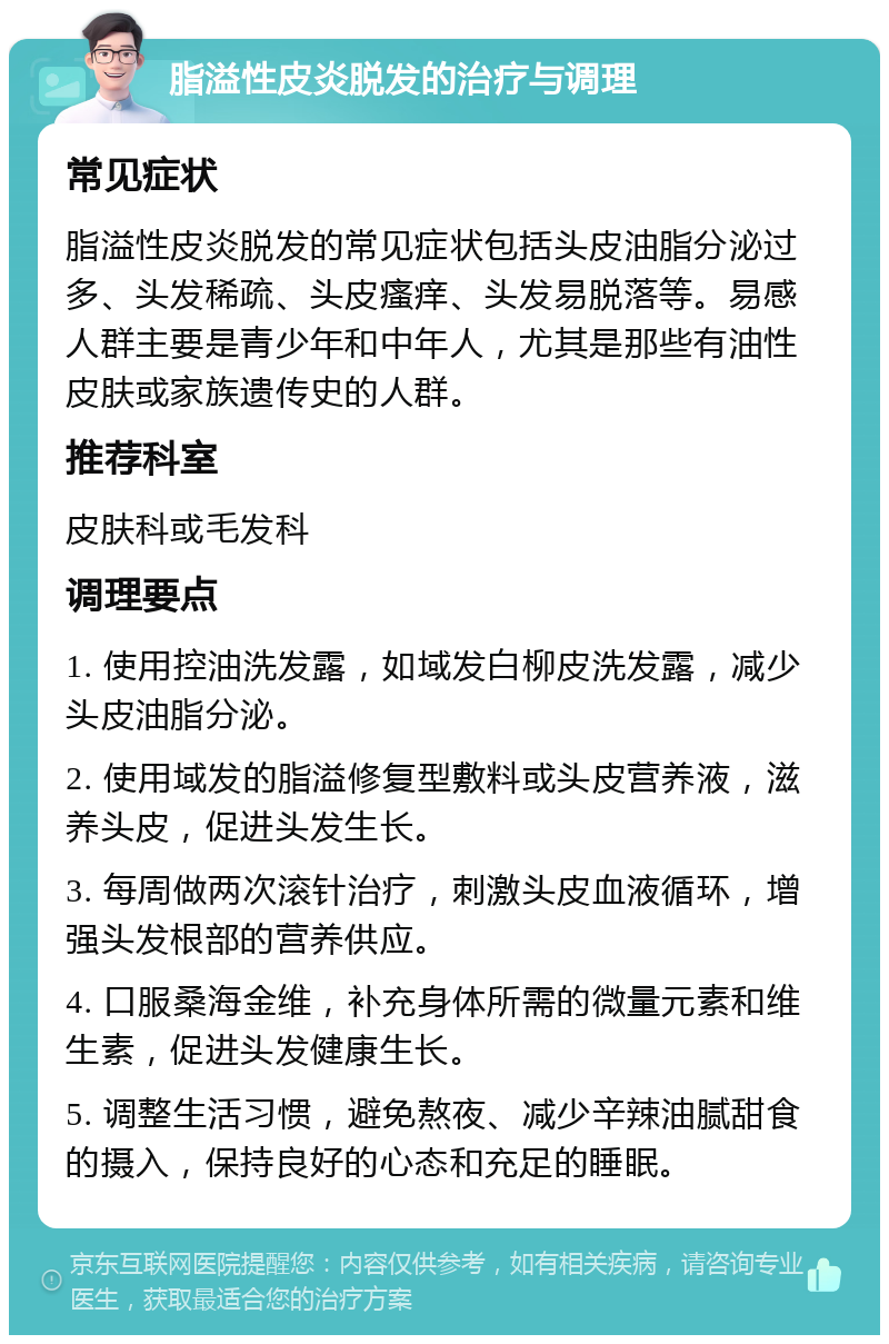 脂溢性皮炎脱发的治疗与调理 常见症状 脂溢性皮炎脱发的常见症状包括头皮油脂分泌过多、头发稀疏、头皮瘙痒、头发易脱落等。易感人群主要是青少年和中年人，尤其是那些有油性皮肤或家族遗传史的人群。 推荐科室 皮肤科或毛发科 调理要点 1. 使用控油洗发露，如域发白柳皮洗发露，减少头皮油脂分泌。 2. 使用域发的脂溢修复型敷料或头皮营养液，滋养头皮，促进头发生长。 3. 每周做两次滚针治疗，刺激头皮血液循环，增强头发根部的营养供应。 4. 口服桑海金维，补充身体所需的微量元素和维生素，促进头发健康生长。 5. 调整生活习惯，避免熬夜、减少辛辣油腻甜食的摄入，保持良好的心态和充足的睡眠。