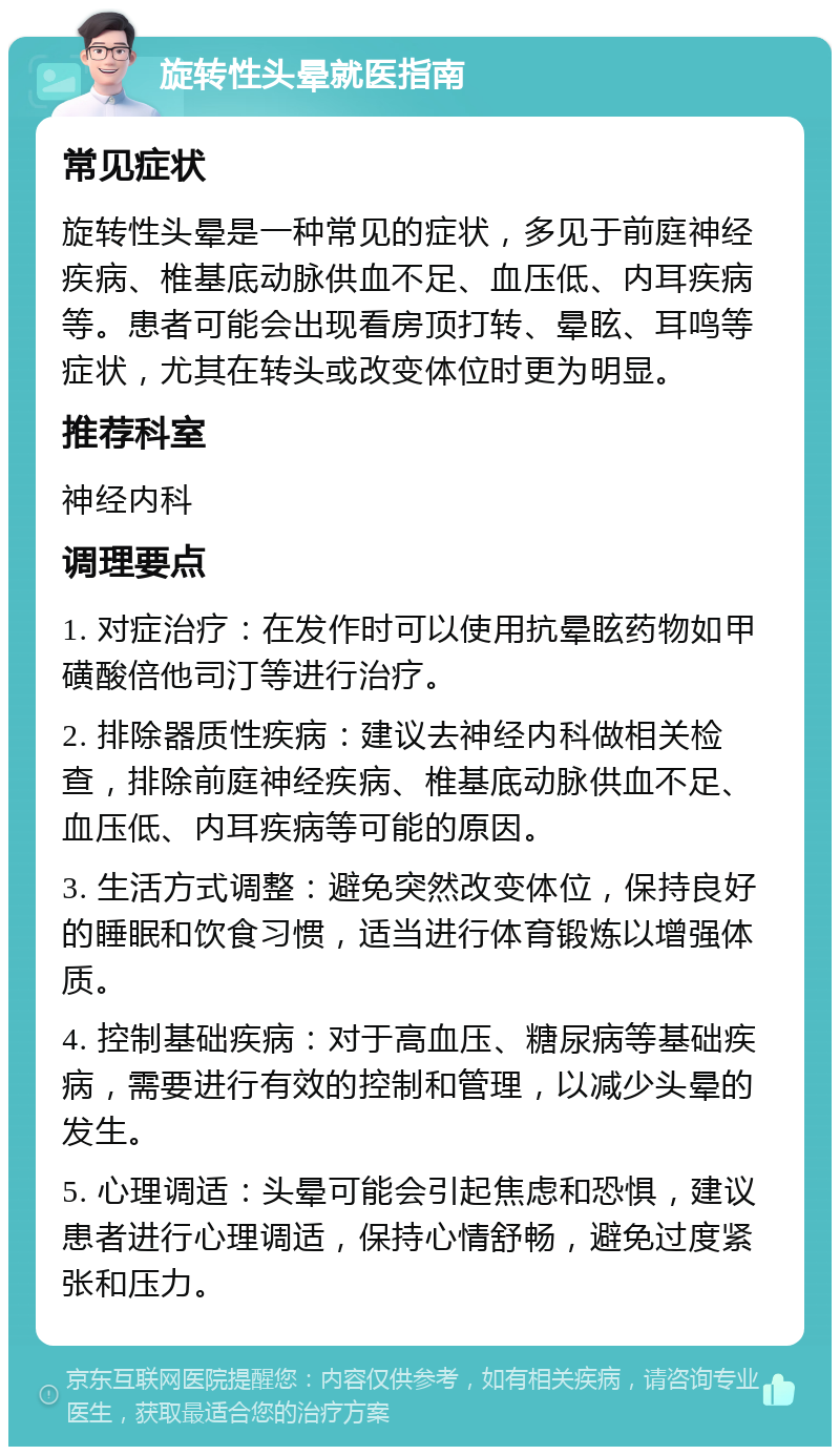 旋转性头晕就医指南 常见症状 旋转性头晕是一种常见的症状，多见于前庭神经疾病、椎基底动脉供血不足、血压低、内耳疾病等。患者可能会出现看房顶打转、晕眩、耳鸣等症状，尤其在转头或改变体位时更为明显。 推荐科室 神经内科 调理要点 1. 对症治疗：在发作时可以使用抗晕眩药物如甲磺酸倍他司汀等进行治疗。 2. 排除器质性疾病：建议去神经内科做相关检查，排除前庭神经疾病、椎基底动脉供血不足、血压低、内耳疾病等可能的原因。 3. 生活方式调整：避免突然改变体位，保持良好的睡眠和饮食习惯，适当进行体育锻炼以增强体质。 4. 控制基础疾病：对于高血压、糖尿病等基础疾病，需要进行有效的控制和管理，以减少头晕的发生。 5. 心理调适：头晕可能会引起焦虑和恐惧，建议患者进行心理调适，保持心情舒畅，避免过度紧张和压力。