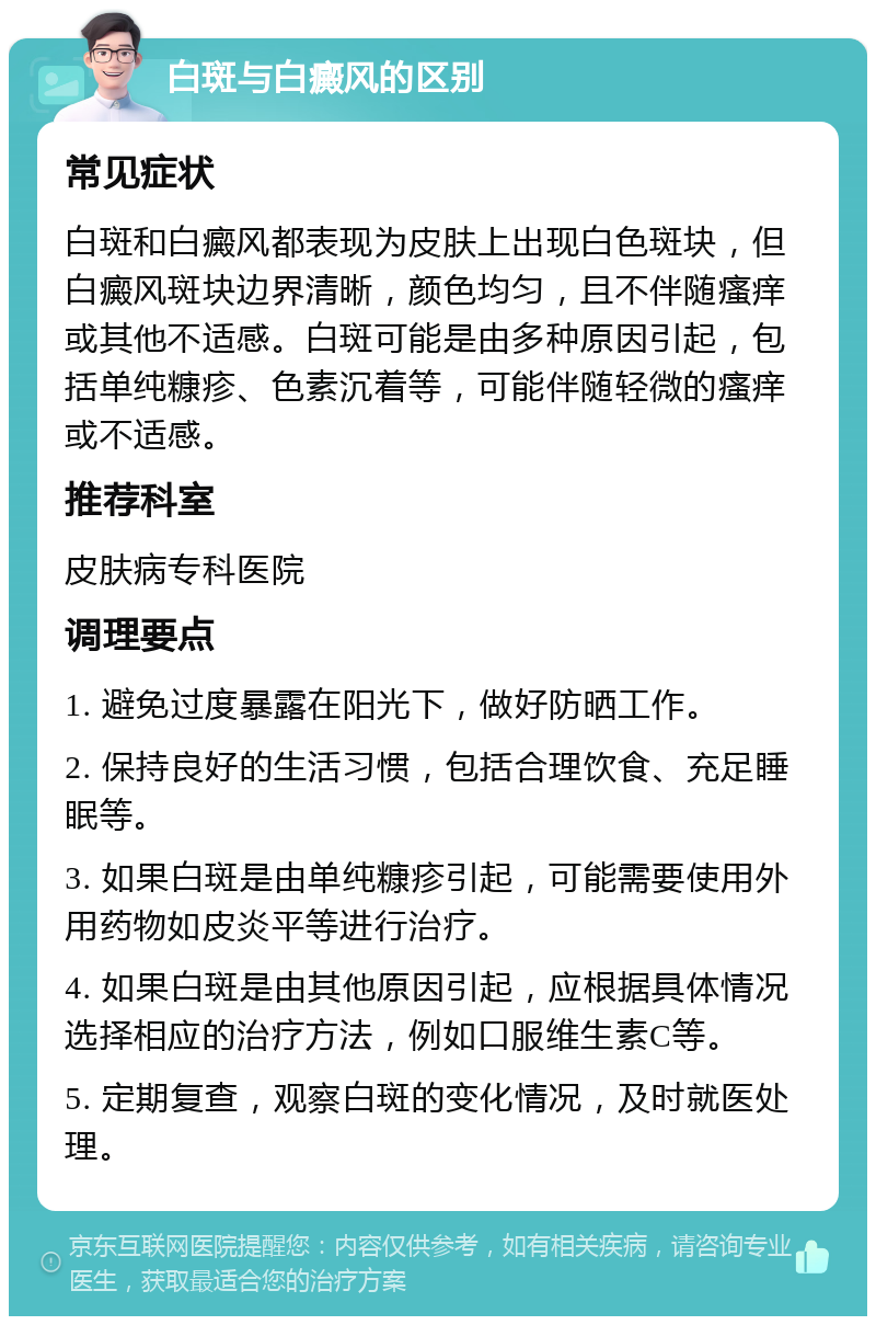 白斑与白癜风的区别 常见症状 白斑和白癜风都表现为皮肤上出现白色斑块，但白癜风斑块边界清晰，颜色均匀，且不伴随瘙痒或其他不适感。白斑可能是由多种原因引起，包括单纯糠疹、色素沉着等，可能伴随轻微的瘙痒或不适感。 推荐科室 皮肤病专科医院 调理要点 1. 避免过度暴露在阳光下，做好防晒工作。 2. 保持良好的生活习惯，包括合理饮食、充足睡眠等。 3. 如果白斑是由单纯糠疹引起，可能需要使用外用药物如皮炎平等进行治疗。 4. 如果白斑是由其他原因引起，应根据具体情况选择相应的治疗方法，例如口服维生素C等。 5. 定期复查，观察白斑的变化情况，及时就医处理。