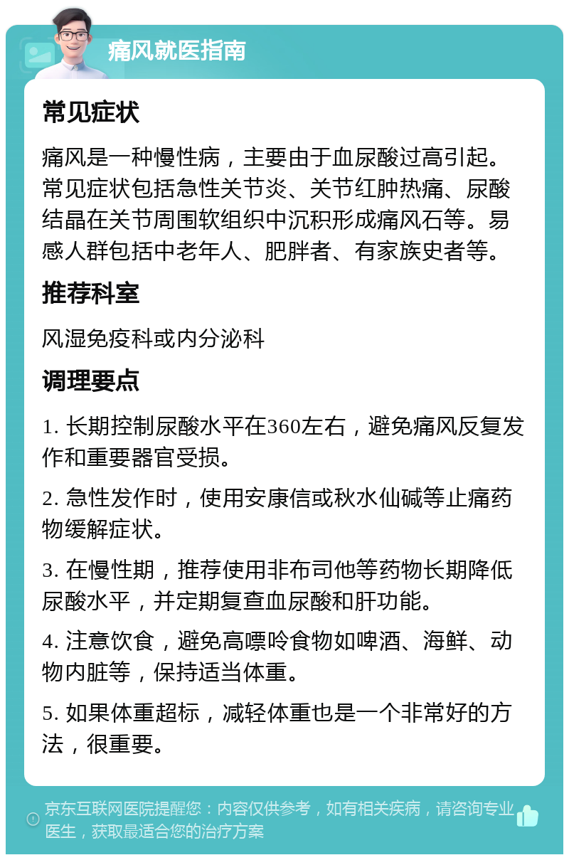 痛风就医指南 常见症状 痛风是一种慢性病，主要由于血尿酸过高引起。常见症状包括急性关节炎、关节红肿热痛、尿酸结晶在关节周围软组织中沉积形成痛风石等。易感人群包括中老年人、肥胖者、有家族史者等。 推荐科室 风湿免疫科或内分泌科 调理要点 1. 长期控制尿酸水平在360左右，避免痛风反复发作和重要器官受损。 2. 急性发作时，使用安康信或秋水仙碱等止痛药物缓解症状。 3. 在慢性期，推荐使用非布司他等药物长期降低尿酸水平，并定期复查血尿酸和肝功能。 4. 注意饮食，避免高嘌呤食物如啤酒、海鲜、动物内脏等，保持适当体重。 5. 如果体重超标，减轻体重也是一个非常好的方法，很重要。