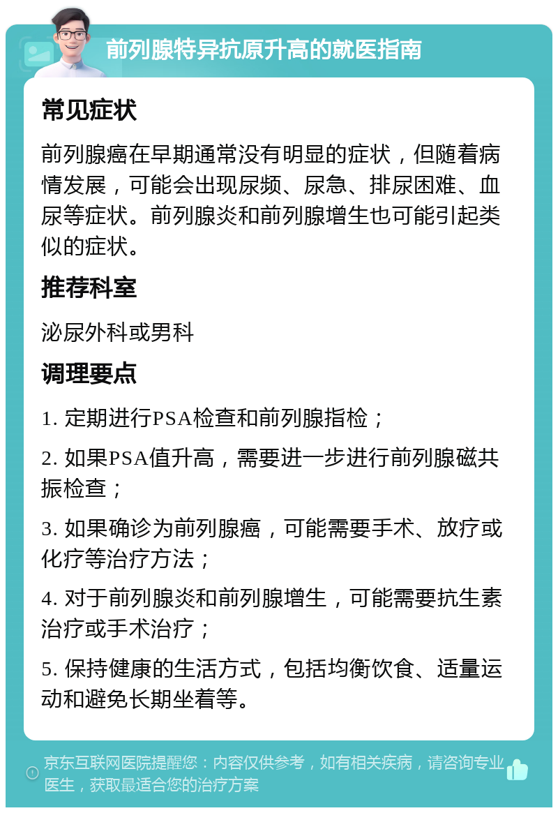 前列腺特异抗原升高的就医指南 常见症状 前列腺癌在早期通常没有明显的症状，但随着病情发展，可能会出现尿频、尿急、排尿困难、血尿等症状。前列腺炎和前列腺增生也可能引起类似的症状。 推荐科室 泌尿外科或男科 调理要点 1. 定期进行PSA检查和前列腺指检； 2. 如果PSA值升高，需要进一步进行前列腺磁共振检查； 3. 如果确诊为前列腺癌，可能需要手术、放疗或化疗等治疗方法； 4. 对于前列腺炎和前列腺增生，可能需要抗生素治疗或手术治疗； 5. 保持健康的生活方式，包括均衡饮食、适量运动和避免长期坐着等。