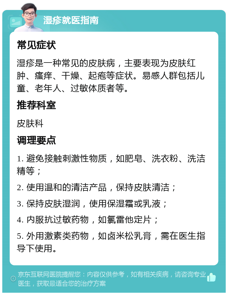 湿疹就医指南 常见症状 湿疹是一种常见的皮肤病，主要表现为皮肤红肿、瘙痒、干燥、起疱等症状。易感人群包括儿童、老年人、过敏体质者等。 推荐科室 皮肤科 调理要点 1. 避免接触刺激性物质，如肥皂、洗衣粉、洗洁精等； 2. 使用温和的清洁产品，保持皮肤清洁； 3. 保持皮肤湿润，使用保湿霜或乳液； 4. 内服抗过敏药物，如氯雷他定片； 5. 外用激素类药物，如卤米松乳膏，需在医生指导下使用。