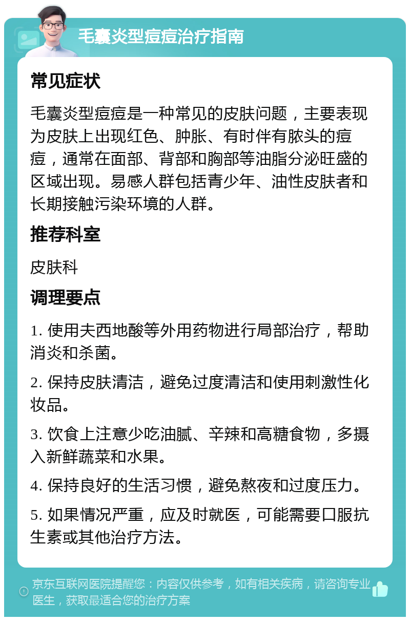 毛囊炎型痘痘治疗指南 常见症状 毛囊炎型痘痘是一种常见的皮肤问题，主要表现为皮肤上出现红色、肿胀、有时伴有脓头的痘痘，通常在面部、背部和胸部等油脂分泌旺盛的区域出现。易感人群包括青少年、油性皮肤者和长期接触污染环境的人群。 推荐科室 皮肤科 调理要点 1. 使用夫西地酸等外用药物进行局部治疗，帮助消炎和杀菌。 2. 保持皮肤清洁，避免过度清洁和使用刺激性化妆品。 3. 饮食上注意少吃油腻、辛辣和高糖食物，多摄入新鲜蔬菜和水果。 4. 保持良好的生活习惯，避免熬夜和过度压力。 5. 如果情况严重，应及时就医，可能需要口服抗生素或其他治疗方法。