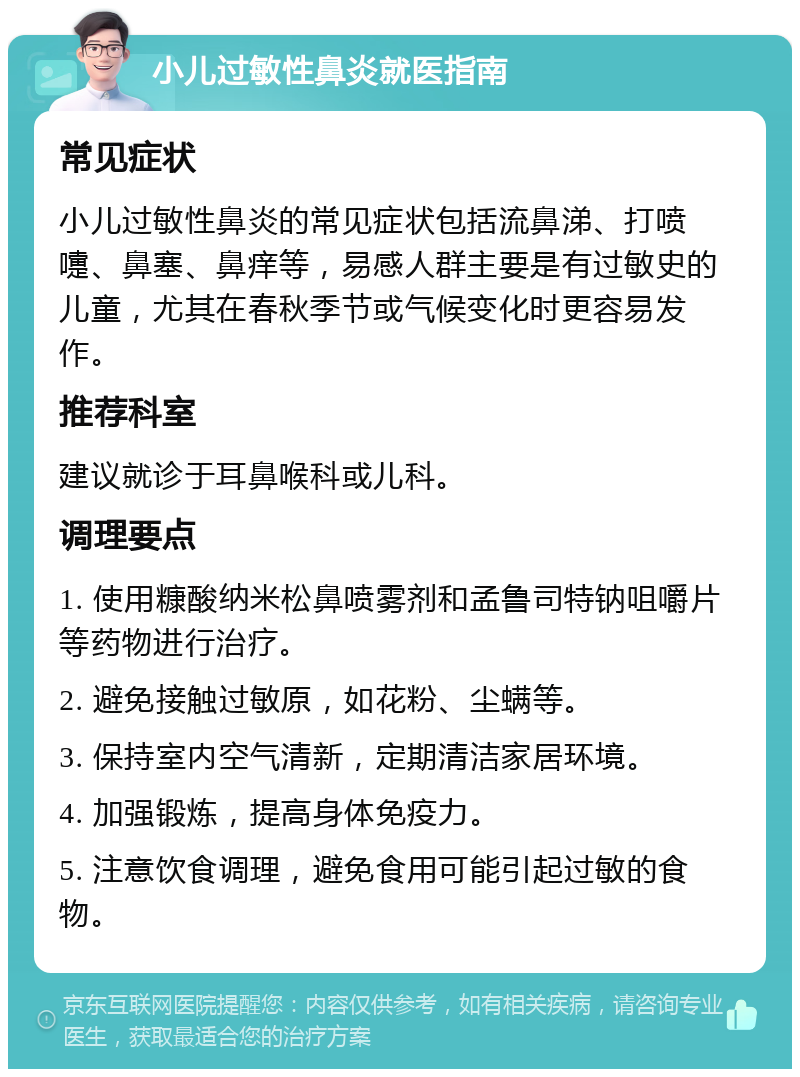 小儿过敏性鼻炎就医指南 常见症状 小儿过敏性鼻炎的常见症状包括流鼻涕、打喷嚏、鼻塞、鼻痒等，易感人群主要是有过敏史的儿童，尤其在春秋季节或气候变化时更容易发作。 推荐科室 建议就诊于耳鼻喉科或儿科。 调理要点 1. 使用糠酸纳米松鼻喷雾剂和孟鲁司特钠咀嚼片等药物进行治疗。 2. 避免接触过敏原，如花粉、尘螨等。 3. 保持室内空气清新，定期清洁家居环境。 4. 加强锻炼，提高身体免疫力。 5. 注意饮食调理，避免食用可能引起过敏的食物。