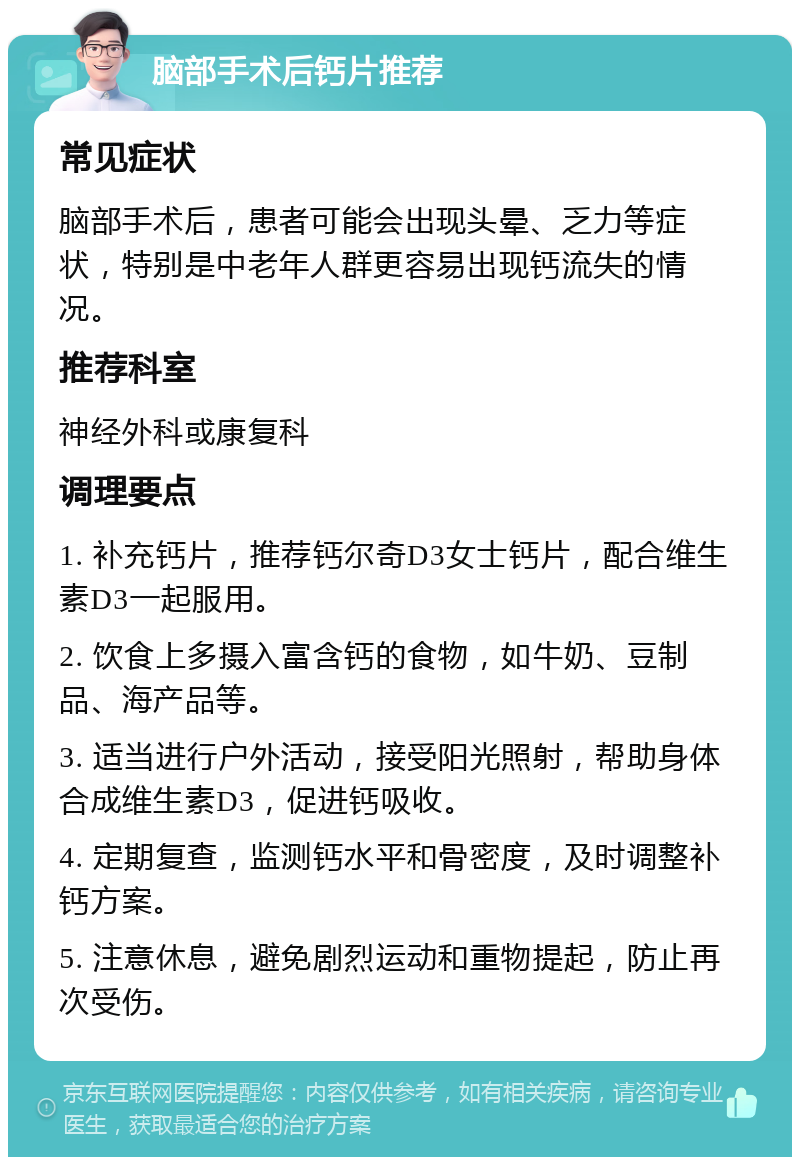 脑部手术后钙片推荐 常见症状 脑部手术后，患者可能会出现头晕、乏力等症状，特别是中老年人群更容易出现钙流失的情况。 推荐科室 神经外科或康复科 调理要点 1. 补充钙片，推荐钙尔奇D3女士钙片，配合维生素D3一起服用。 2. 饮食上多摄入富含钙的食物，如牛奶、豆制品、海产品等。 3. 适当进行户外活动，接受阳光照射，帮助身体合成维生素D3，促进钙吸收。 4. 定期复查，监测钙水平和骨密度，及时调整补钙方案。 5. 注意休息，避免剧烈运动和重物提起，防止再次受伤。