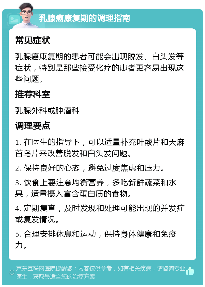 乳腺癌康复期的调理指南 常见症状 乳腺癌康复期的患者可能会出现脱发、白头发等症状，特别是那些接受化疗的患者更容易出现这些问题。 推荐科室 乳腺外科或肿瘤科 调理要点 1. 在医生的指导下，可以适量补充叶酸片和天麻首乌片来改善脱发和白头发问题。 2. 保持良好的心态，避免过度焦虑和压力。 3. 饮食上要注意均衡营养，多吃新鲜蔬菜和水果，适量摄入富含蛋白质的食物。 4. 定期复查，及时发现和处理可能出现的并发症或复发情况。 5. 合理安排休息和运动，保持身体健康和免疫力。