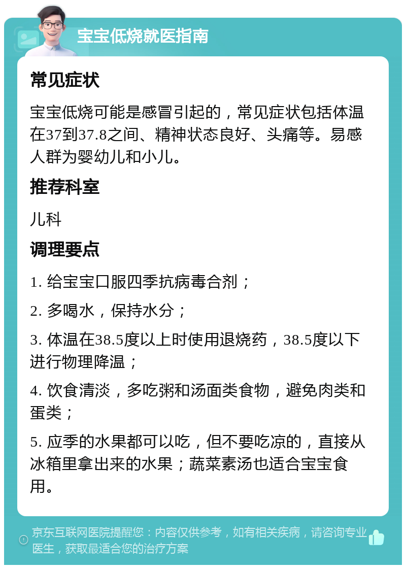 宝宝低烧就医指南 常见症状 宝宝低烧可能是感冒引起的，常见症状包括体温在37到37.8之间、精神状态良好、头痛等。易感人群为婴幼儿和小儿。 推荐科室 儿科 调理要点 1. 给宝宝口服四季抗病毒合剂； 2. 多喝水，保持水分； 3. 体温在38.5度以上时使用退烧药，38.5度以下进行物理降温； 4. 饮食清淡，多吃粥和汤面类食物，避免肉类和蛋类； 5. 应季的水果都可以吃，但不要吃凉的，直接从冰箱里拿出来的水果；蔬菜素汤也适合宝宝食用。