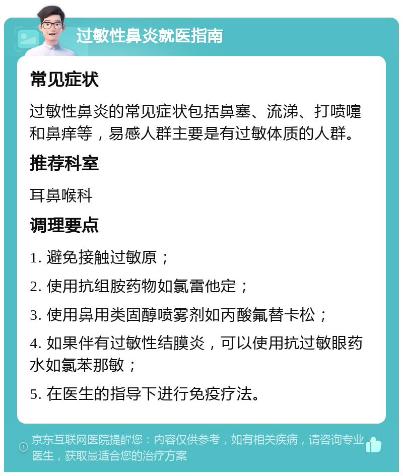 过敏性鼻炎就医指南 常见症状 过敏性鼻炎的常见症状包括鼻塞、流涕、打喷嚏和鼻痒等，易感人群主要是有过敏体质的人群。 推荐科室 耳鼻喉科 调理要点 1. 避免接触过敏原； 2. 使用抗组胺药物如氯雷他定； 3. 使用鼻用类固醇喷雾剂如丙酸氟替卡松； 4. 如果伴有过敏性结膜炎，可以使用抗过敏眼药水如氯苯那敏； 5. 在医生的指导下进行免疫疗法。