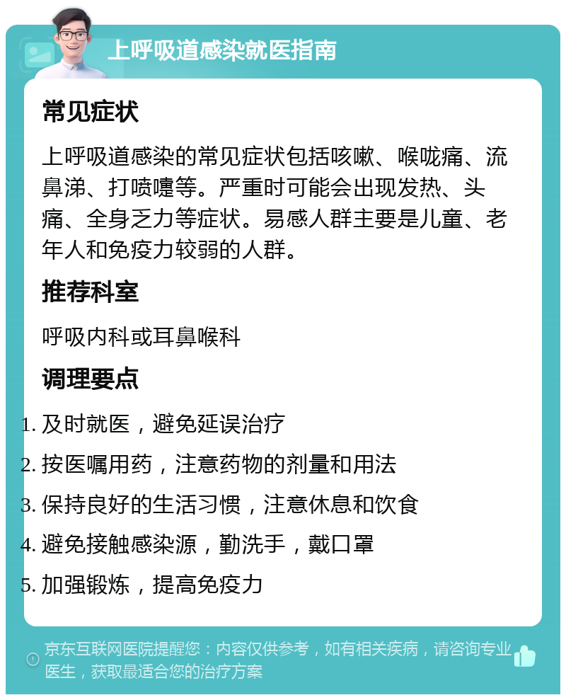 上呼吸道感染就医指南 常见症状 上呼吸道感染的常见症状包括咳嗽、喉咙痛、流鼻涕、打喷嚏等。严重时可能会出现发热、头痛、全身乏力等症状。易感人群主要是儿童、老年人和免疫力较弱的人群。 推荐科室 呼吸内科或耳鼻喉科 调理要点 及时就医，避免延误治疗 按医嘱用药，注意药物的剂量和用法 保持良好的生活习惯，注意休息和饮食 避免接触感染源，勤洗手，戴口罩 加强锻炼，提高免疫力