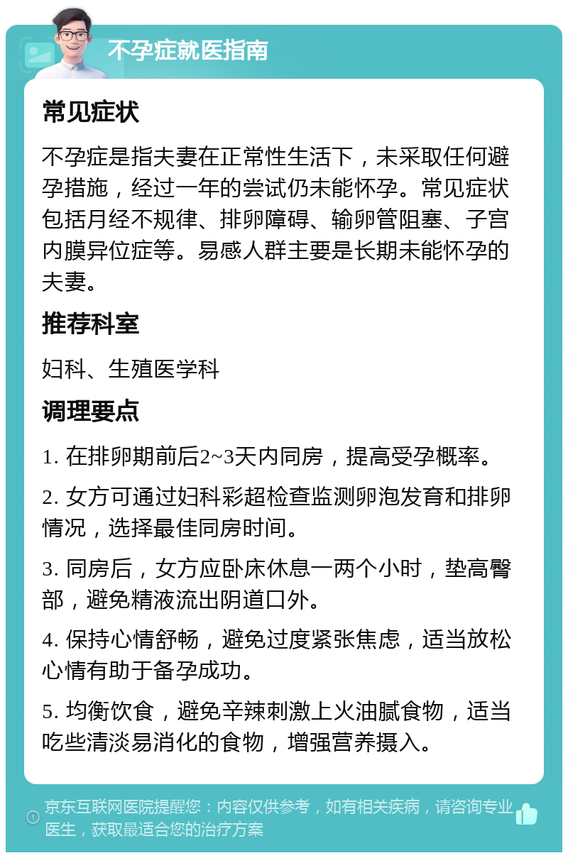 不孕症就医指南 常见症状 不孕症是指夫妻在正常性生活下，未采取任何避孕措施，经过一年的尝试仍未能怀孕。常见症状包括月经不规律、排卵障碍、输卵管阻塞、子宫内膜异位症等。易感人群主要是长期未能怀孕的夫妻。 推荐科室 妇科、生殖医学科 调理要点 1. 在排卵期前后2~3天内同房，提高受孕概率。 2. 女方可通过妇科彩超检查监测卵泡发育和排卵情况，选择最佳同房时间。 3. 同房后，女方应卧床休息一两个小时，垫高臀部，避免精液流出阴道口外。 4. 保持心情舒畅，避免过度紧张焦虑，适当放松心情有助于备孕成功。 5. 均衡饮食，避免辛辣刺激上火油腻食物，适当吃些清淡易消化的食物，增强营养摄入。