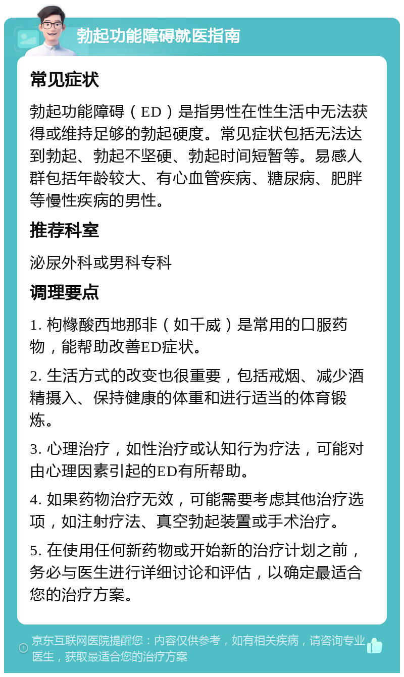 勃起功能障碍就医指南 常见症状 勃起功能障碍（ED）是指男性在性生活中无法获得或维持足够的勃起硬度。常见症状包括无法达到勃起、勃起不坚硬、勃起时间短暂等。易感人群包括年龄较大、有心血管疾病、糖尿病、肥胖等慢性疾病的男性。 推荐科室 泌尿外科或男科专科 调理要点 1. 枸橼酸西地那非（如千威）是常用的口服药物，能帮助改善ED症状。 2. 生活方式的改变也很重要，包括戒烟、减少酒精摄入、保持健康的体重和进行适当的体育锻炼。 3. 心理治疗，如性治疗或认知行为疗法，可能对由心理因素引起的ED有所帮助。 4. 如果药物治疗无效，可能需要考虑其他治疗选项，如注射疗法、真空勃起装置或手术治疗。 5. 在使用任何新药物或开始新的治疗计划之前，务必与医生进行详细讨论和评估，以确定最适合您的治疗方案。