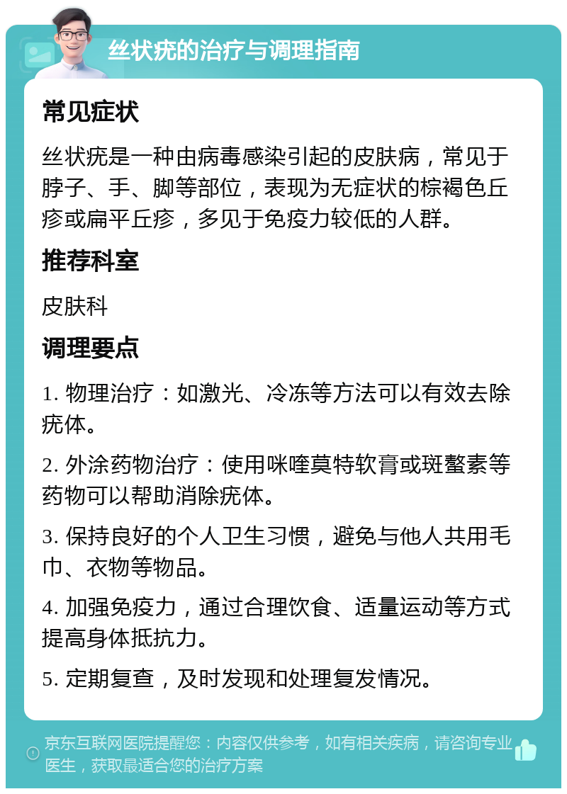 丝状疣的治疗与调理指南 常见症状 丝状疣是一种由病毒感染引起的皮肤病，常见于脖子、手、脚等部位，表现为无症状的棕褐色丘疹或扁平丘疹，多见于免疫力较低的人群。 推荐科室 皮肤科 调理要点 1. 物理治疗：如激光、冷冻等方法可以有效去除疣体。 2. 外涂药物治疗：使用咪喹莫特软膏或斑螯素等药物可以帮助消除疣体。 3. 保持良好的个人卫生习惯，避免与他人共用毛巾、衣物等物品。 4. 加强免疫力，通过合理饮食、适量运动等方式提高身体抵抗力。 5. 定期复查，及时发现和处理复发情况。