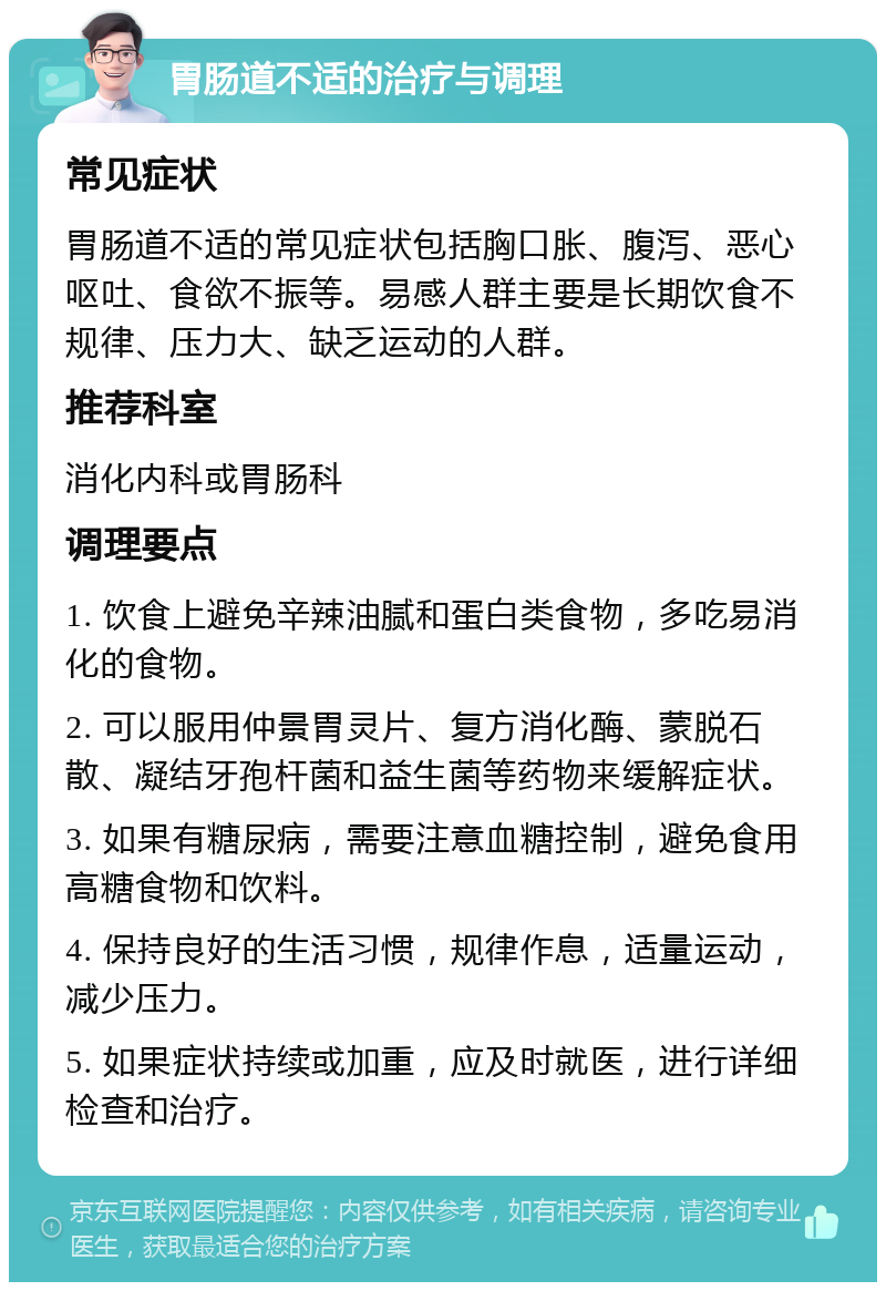 胃肠道不适的治疗与调理 常见症状 胃肠道不适的常见症状包括胸口胀、腹泻、恶心呕吐、食欲不振等。易感人群主要是长期饮食不规律、压力大、缺乏运动的人群。 推荐科室 消化内科或胃肠科 调理要点 1. 饮食上避免辛辣油腻和蛋白类食物，多吃易消化的食物。 2. 可以服用仲景胃灵片、复方消化酶、蒙脱石散、凝结牙孢杆菌和益生菌等药物来缓解症状。 3. 如果有糖尿病，需要注意血糖控制，避免食用高糖食物和饮料。 4. 保持良好的生活习惯，规律作息，适量运动，减少压力。 5. 如果症状持续或加重，应及时就医，进行详细检查和治疗。