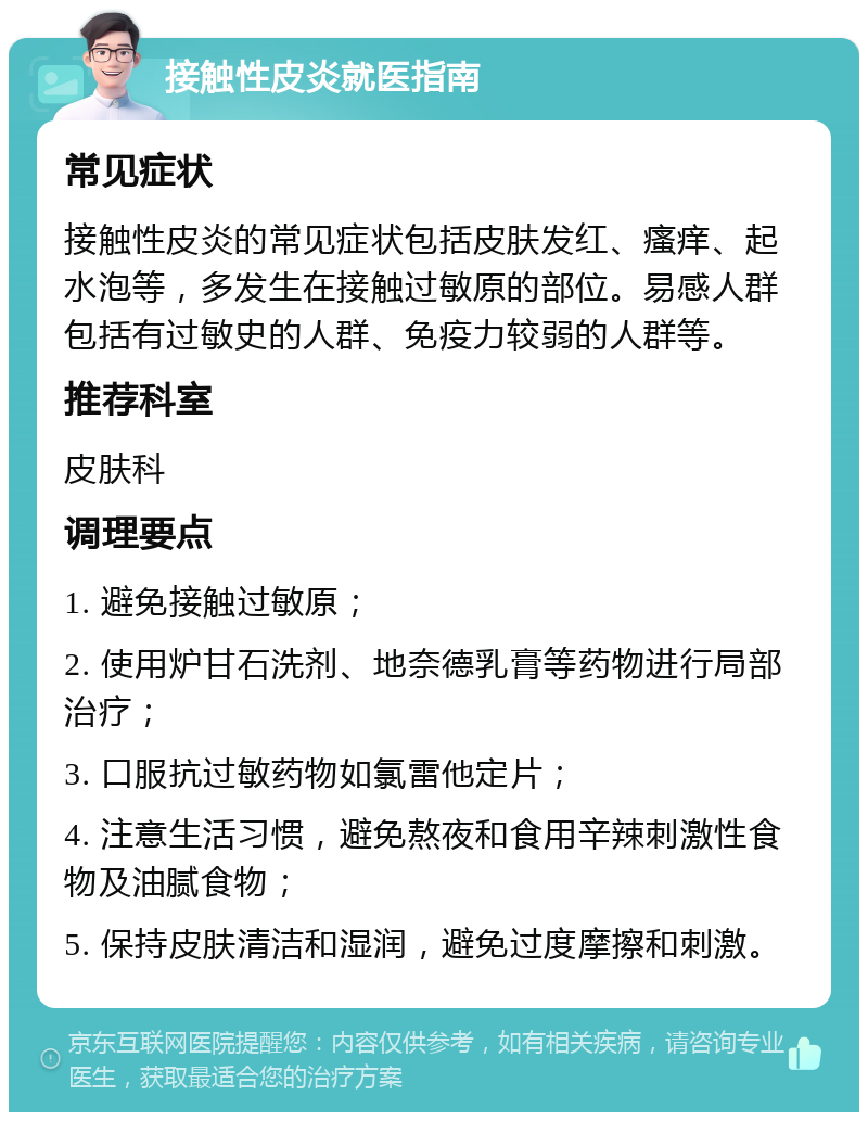 接触性皮炎就医指南 常见症状 接触性皮炎的常见症状包括皮肤发红、瘙痒、起水泡等，多发生在接触过敏原的部位。易感人群包括有过敏史的人群、免疫力较弱的人群等。 推荐科室 皮肤科 调理要点 1. 避免接触过敏原； 2. 使用炉甘石洗剂、地奈德乳膏等药物进行局部治疗； 3. 口服抗过敏药物如氯雷他定片； 4. 注意生活习惯，避免熬夜和食用辛辣刺激性食物及油腻食物； 5. 保持皮肤清洁和湿润，避免过度摩擦和刺激。