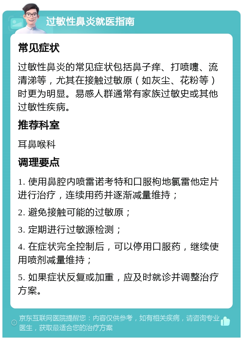 过敏性鼻炎就医指南 常见症状 过敏性鼻炎的常见症状包括鼻子痒、打喷嚏、流清涕等，尤其在接触过敏原（如灰尘、花粉等）时更为明显。易感人群通常有家族过敏史或其他过敏性疾病。 推荐科室 耳鼻喉科 调理要点 1. 使用鼻腔内喷雷诺考特和口服枸地氯雷他定片进行治疗，连续用药并逐渐减量维持； 2. 避免接触可能的过敏原； 3. 定期进行过敏源检测； 4. 在症状完全控制后，可以停用口服药，继续使用喷剂减量维持； 5. 如果症状反复或加重，应及时就诊并调整治疗方案。