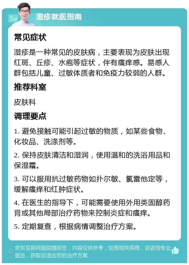 湿疹就医指南 常见症状 湿疹是一种常见的皮肤病，主要表现为皮肤出现红斑、丘疹、水疱等症状，伴有瘙痒感。易感人群包括儿童、过敏体质者和免疫力较弱的人群。 推荐科室 皮肤科 调理要点 1. 避免接触可能引起过敏的物质，如某些食物、化妆品、洗涤剂等。 2. 保持皮肤清洁和湿润，使用温和的洗浴用品和保湿霜。 3. 可以服用抗过敏药物如扑尔敏、氯雷他定等，缓解瘙痒和红肿症状。 4. 在医生的指导下，可能需要使用外用类固醇药膏或其他局部治疗药物来控制炎症和瘙痒。 5. 定期复查，根据病情调整治疗方案。