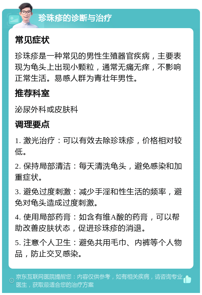 珍珠疹的诊断与治疗 常见症状 珍珠疹是一种常见的男性生殖器官疾病，主要表现为龟头上出现小颗粒，通常无痛无痒，不影响正常生活。易感人群为青壮年男性。 推荐科室 泌尿外科或皮肤科 调理要点 1. 激光治疗：可以有效去除珍珠疹，价格相对较低。 2. 保持局部清洁：每天清洗龟头，避免感染和加重症状。 3. 避免过度刺激：减少手淫和性生活的频率，避免对龟头造成过度刺激。 4. 使用局部药膏：如含有维A酸的药膏，可以帮助改善皮肤状态，促进珍珠疹的消退。 5. 注意个人卫生：避免共用毛巾、内裤等个人物品，防止交叉感染。