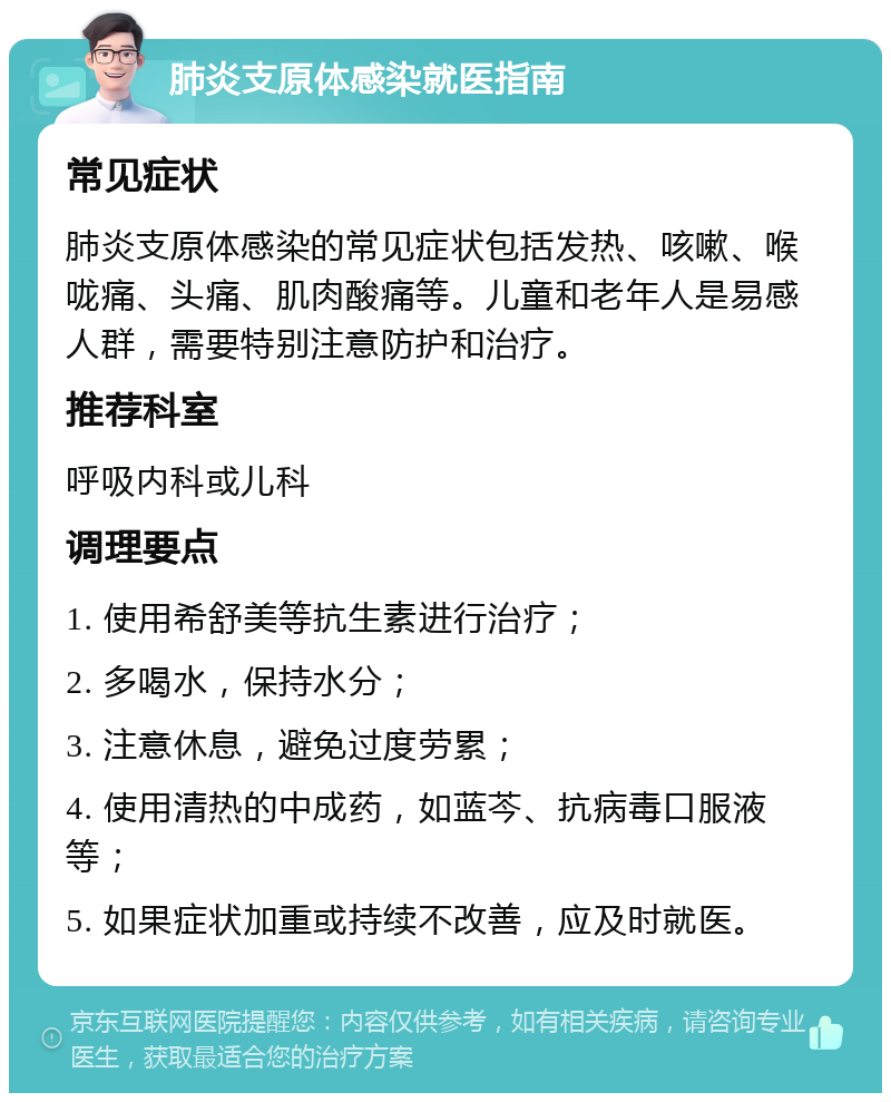 肺炎支原体感染就医指南 常见症状 肺炎支原体感染的常见症状包括发热、咳嗽、喉咙痛、头痛、肌肉酸痛等。儿童和老年人是易感人群，需要特别注意防护和治疗。 推荐科室 呼吸内科或儿科 调理要点 1. 使用希舒美等抗生素进行治疗； 2. 多喝水，保持水分； 3. 注意休息，避免过度劳累； 4. 使用清热的中成药，如蓝芩、抗病毒口服液等； 5. 如果症状加重或持续不改善，应及时就医。