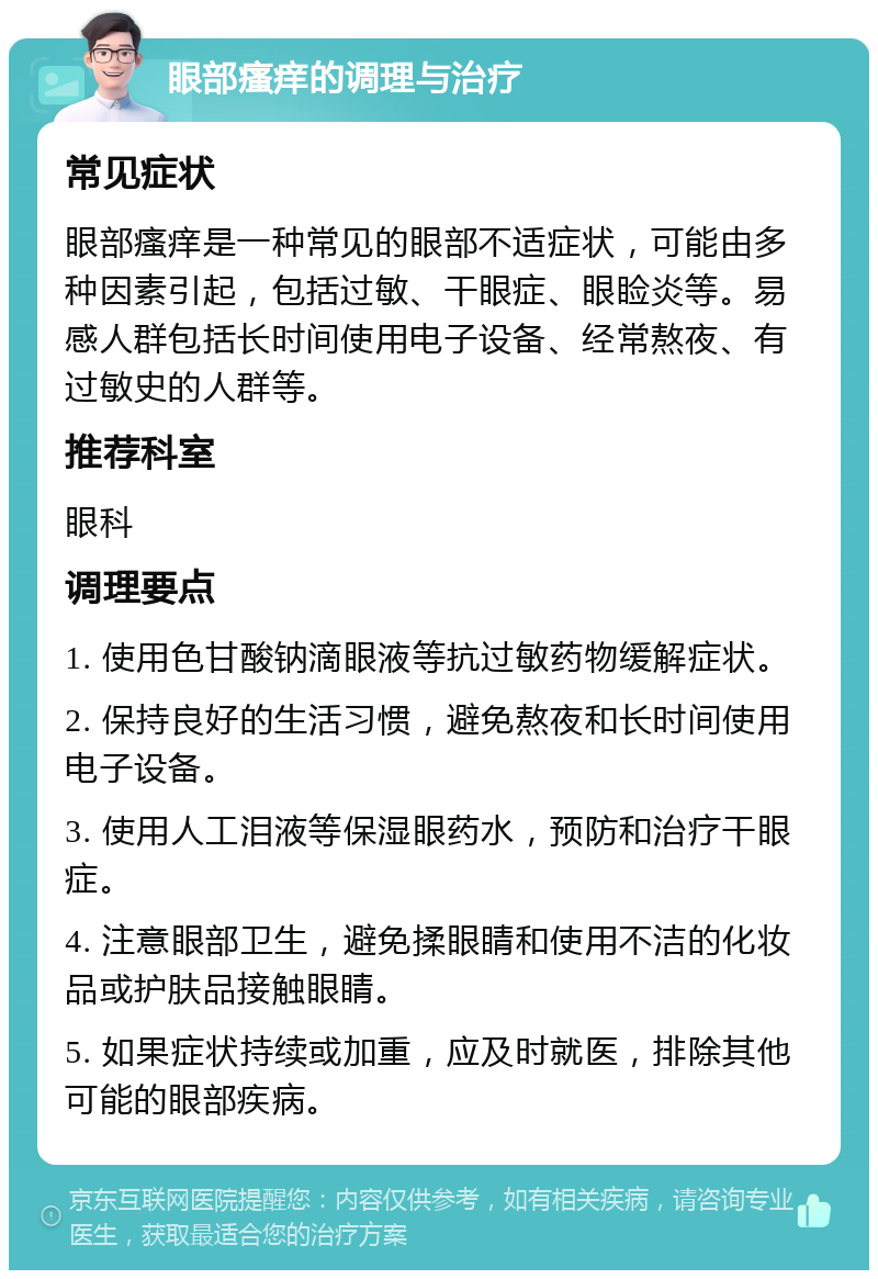 眼部瘙痒的调理与治疗 常见症状 眼部瘙痒是一种常见的眼部不适症状，可能由多种因素引起，包括过敏、干眼症、眼睑炎等。易感人群包括长时间使用电子设备、经常熬夜、有过敏史的人群等。 推荐科室 眼科 调理要点 1. 使用色甘酸钠滴眼液等抗过敏药物缓解症状。 2. 保持良好的生活习惯，避免熬夜和长时间使用电子设备。 3. 使用人工泪液等保湿眼药水，预防和治疗干眼症。 4. 注意眼部卫生，避免揉眼睛和使用不洁的化妆品或护肤品接触眼睛。 5. 如果症状持续或加重，应及时就医，排除其他可能的眼部疾病。