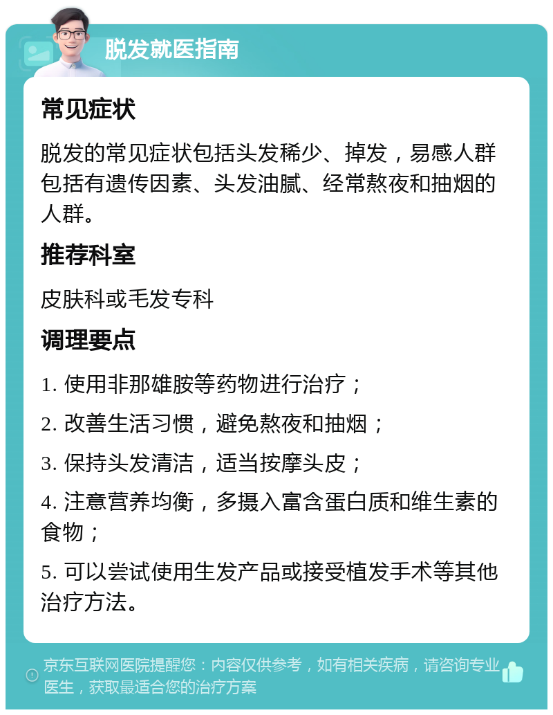 脱发就医指南 常见症状 脱发的常见症状包括头发稀少、掉发，易感人群包括有遗传因素、头发油腻、经常熬夜和抽烟的人群。 推荐科室 皮肤科或毛发专科 调理要点 1. 使用非那雄胺等药物进行治疗； 2. 改善生活习惯，避免熬夜和抽烟； 3. 保持头发清洁，适当按摩头皮； 4. 注意营养均衡，多摄入富含蛋白质和维生素的食物； 5. 可以尝试使用生发产品或接受植发手术等其他治疗方法。