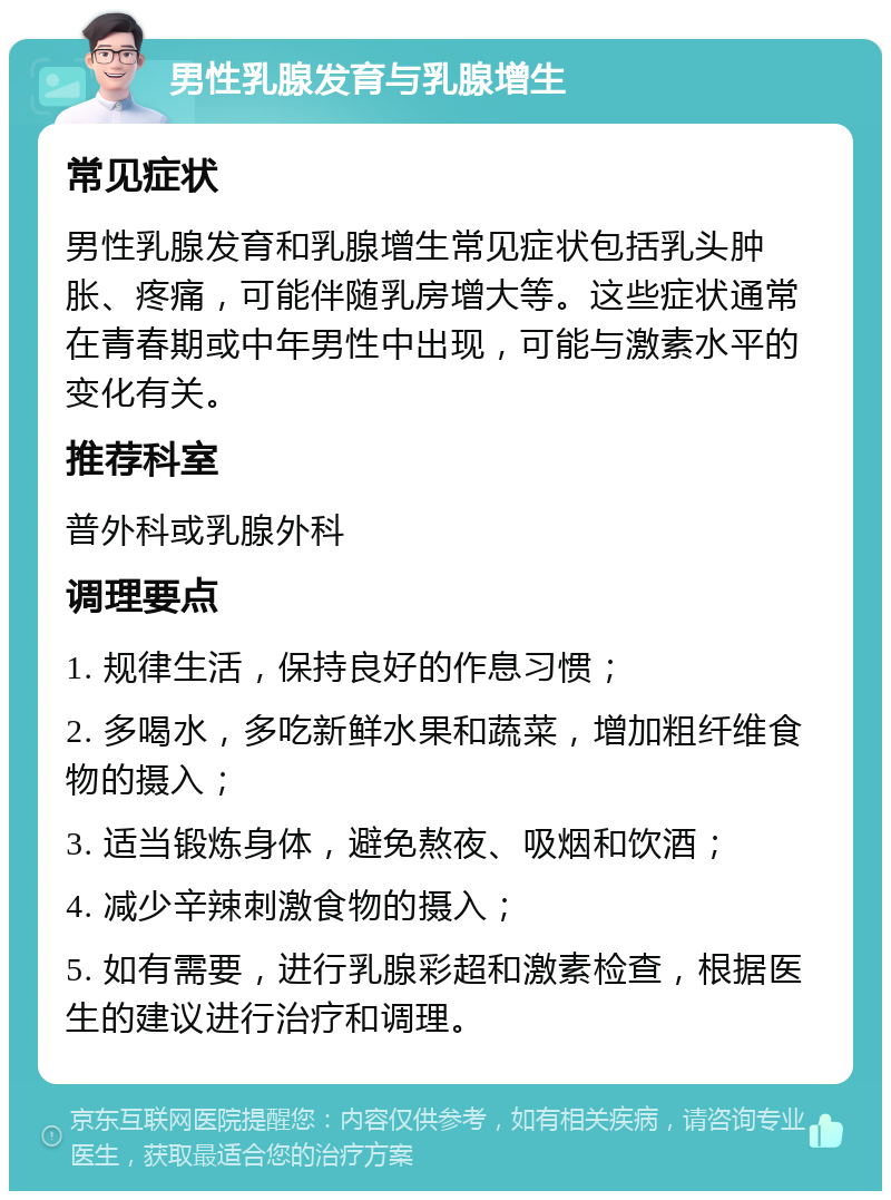 男性乳腺发育与乳腺增生 常见症状 男性乳腺发育和乳腺增生常见症状包括乳头肿胀、疼痛，可能伴随乳房增大等。这些症状通常在青春期或中年男性中出现，可能与激素水平的变化有关。 推荐科室 普外科或乳腺外科 调理要点 1. 规律生活，保持良好的作息习惯； 2. 多喝水，多吃新鲜水果和蔬菜，增加粗纤维食物的摄入； 3. 适当锻炼身体，避免熬夜、吸烟和饮酒； 4. 减少辛辣刺激食物的摄入； 5. 如有需要，进行乳腺彩超和激素检查，根据医生的建议进行治疗和调理。