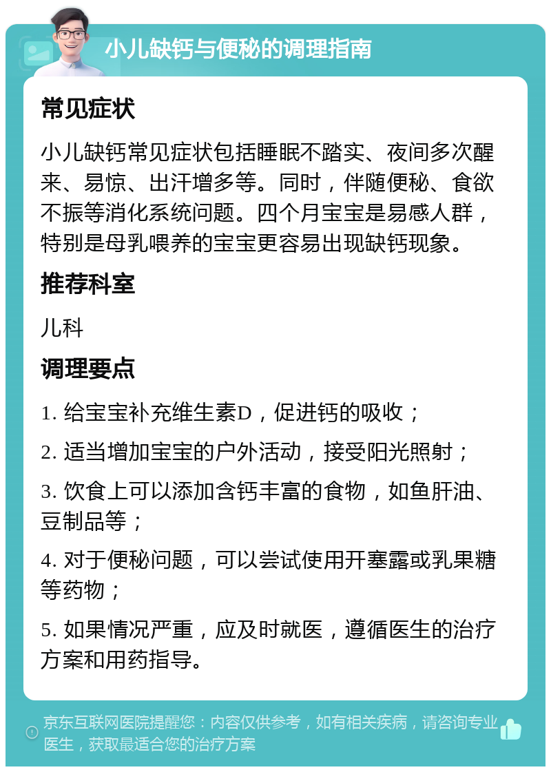 小儿缺钙与便秘的调理指南 常见症状 小儿缺钙常见症状包括睡眠不踏实、夜间多次醒来、易惊、出汗增多等。同时，伴随便秘、食欲不振等消化系统问题。四个月宝宝是易感人群，特别是母乳喂养的宝宝更容易出现缺钙现象。 推荐科室 儿科 调理要点 1. 给宝宝补充维生素D，促进钙的吸收； 2. 适当增加宝宝的户外活动，接受阳光照射； 3. 饮食上可以添加含钙丰富的食物，如鱼肝油、豆制品等； 4. 对于便秘问题，可以尝试使用开塞露或乳果糖等药物； 5. 如果情况严重，应及时就医，遵循医生的治疗方案和用药指导。