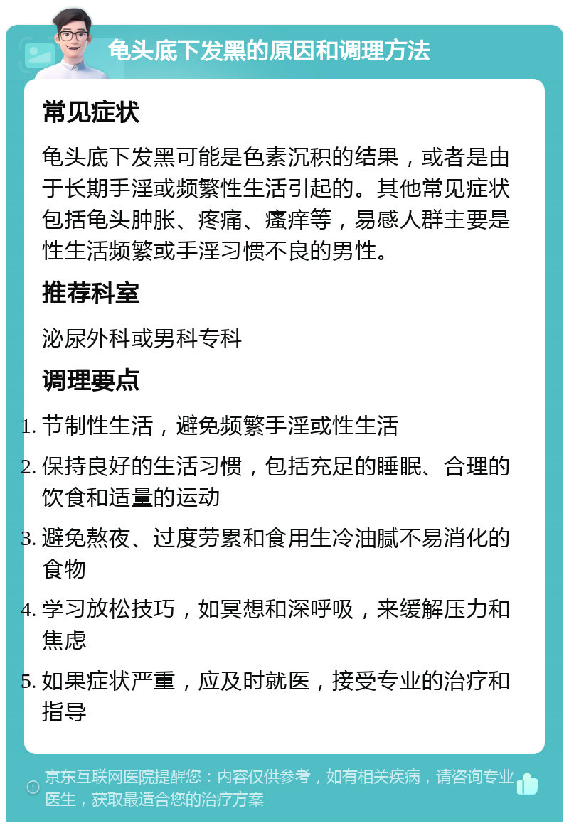 龟头底下发黑的原因和调理方法 常见症状 龟头底下发黑可能是色素沉积的结果，或者是由于长期手淫或频繁性生活引起的。其他常见症状包括龟头肿胀、疼痛、瘙痒等，易感人群主要是性生活频繁或手淫习惯不良的男性。 推荐科室 泌尿外科或男科专科 调理要点 节制性生活，避免频繁手淫或性生活 保持良好的生活习惯，包括充足的睡眠、合理的饮食和适量的运动 避免熬夜、过度劳累和食用生冷油腻不易消化的食物 学习放松技巧，如冥想和深呼吸，来缓解压力和焦虑 如果症状严重，应及时就医，接受专业的治疗和指导