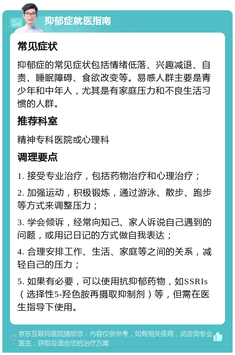 抑郁症就医指南 常见症状 抑郁症的常见症状包括情绪低落、兴趣减退、自责、睡眠障碍、食欲改变等。易感人群主要是青少年和中年人，尤其是有家庭压力和不良生活习惯的人群。 推荐科室 精神专科医院或心理科 调理要点 1. 接受专业治疗，包括药物治疗和心理治疗； 2. 加强运动，积极锻炼，通过游泳、散步、跑步等方式来调整压力； 3. 学会倾诉，经常向知己、家人诉说自己遇到的问题，或用记日记的方式做自我表达； 4. 合理安排工作、生活、家庭等之间的关系，减轻自己的压力； 5. 如果有必要，可以使用抗抑郁药物，如SSRIs（选择性5-羟色胺再摄取抑制剂）等，但需在医生指导下使用。