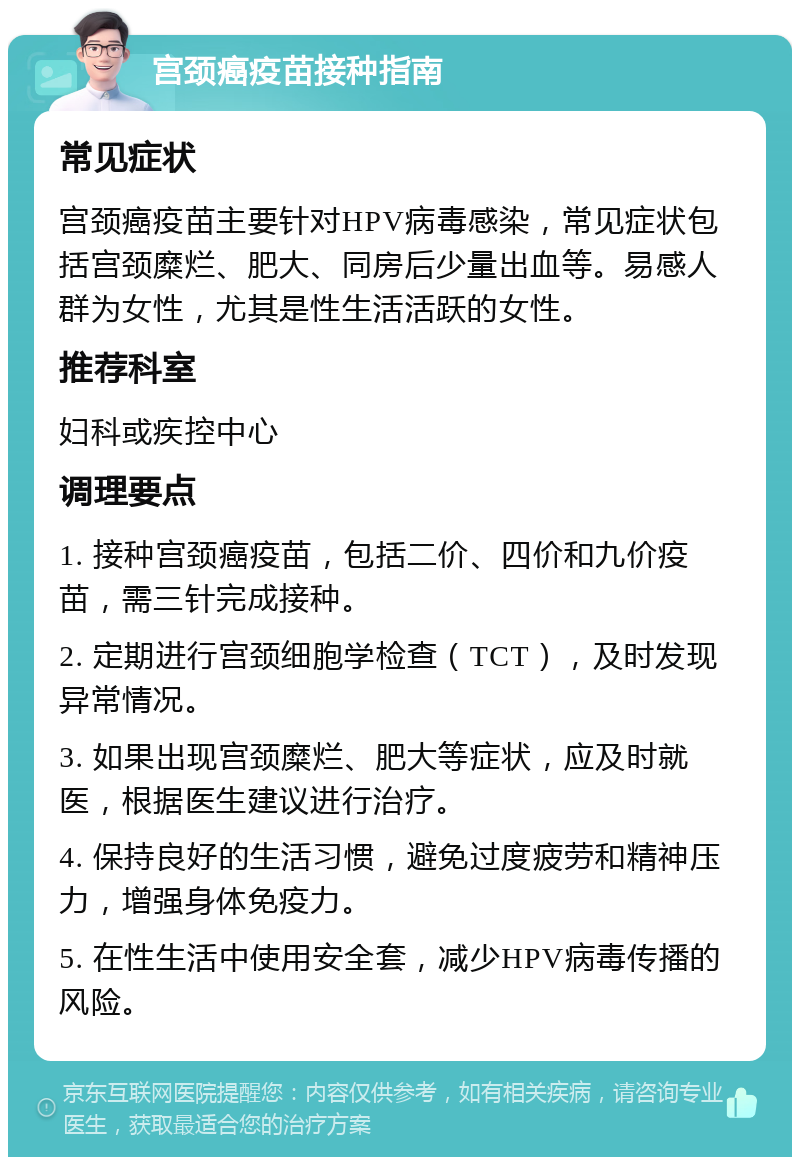 宫颈癌疫苗接种指南 常见症状 宫颈癌疫苗主要针对HPV病毒感染，常见症状包括宫颈糜烂、肥大、同房后少量出血等。易感人群为女性，尤其是性生活活跃的女性。 推荐科室 妇科或疾控中心 调理要点 1. 接种宫颈癌疫苗，包括二价、四价和九价疫苗，需三针完成接种。 2. 定期进行宫颈细胞学检查（TCT），及时发现异常情况。 3. 如果出现宫颈糜烂、肥大等症状，应及时就医，根据医生建议进行治疗。 4. 保持良好的生活习惯，避免过度疲劳和精神压力，增强身体免疫力。 5. 在性生活中使用安全套，减少HPV病毒传播的风险。