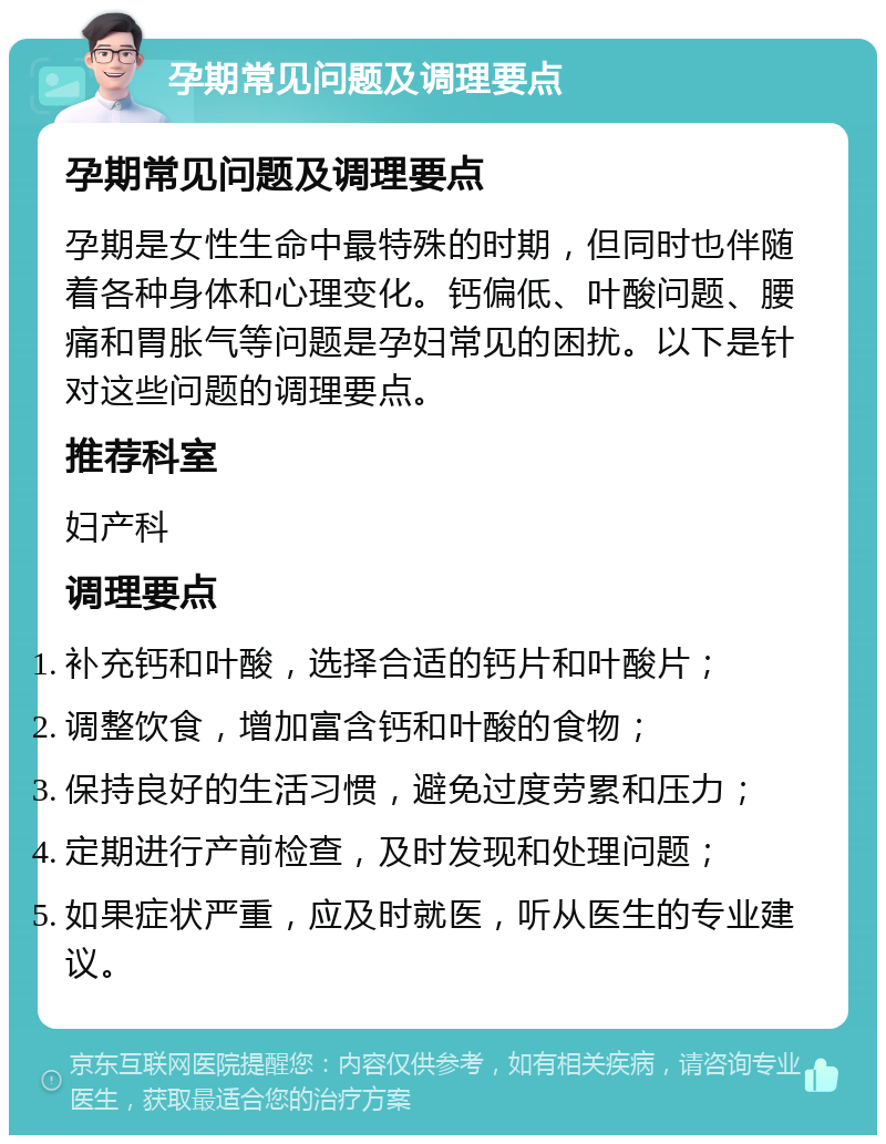 孕期常见问题及调理要点 孕期常见问题及调理要点 孕期是女性生命中最特殊的时期，但同时也伴随着各种身体和心理变化。钙偏低、叶酸问题、腰痛和胃胀气等问题是孕妇常见的困扰。以下是针对这些问题的调理要点。 推荐科室 妇产科 调理要点 补充钙和叶酸，选择合适的钙片和叶酸片； 调整饮食，增加富含钙和叶酸的食物； 保持良好的生活习惯，避免过度劳累和压力； 定期进行产前检查，及时发现和处理问题； 如果症状严重，应及时就医，听从医生的专业建议。