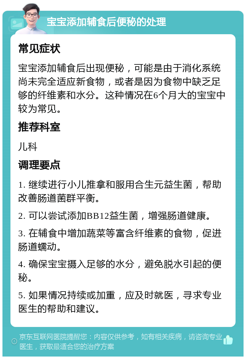 宝宝添加辅食后便秘的处理 常见症状 宝宝添加辅食后出现便秘，可能是由于消化系统尚未完全适应新食物，或者是因为食物中缺乏足够的纤维素和水分。这种情况在6个月大的宝宝中较为常见。 推荐科室 儿科 调理要点 1. 继续进行小儿推拿和服用合生元益生菌，帮助改善肠道菌群平衡。 2. 可以尝试添加BB12益生菌，增强肠道健康。 3. 在辅食中增加蔬菜等富含纤维素的食物，促进肠道蠕动。 4. 确保宝宝摄入足够的水分，避免脱水引起的便秘。 5. 如果情况持续或加重，应及时就医，寻求专业医生的帮助和建议。