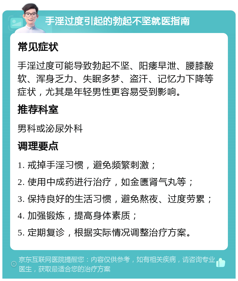 手淫过度引起的勃起不坚就医指南 常见症状 手淫过度可能导致勃起不坚、阳痿早泄、腰膝酸软、浑身乏力、失眠多梦、盗汗、记忆力下降等症状，尤其是年轻男性更容易受到影响。 推荐科室 男科或泌尿外科 调理要点 1. 戒掉手淫习惯，避免频繁刺激； 2. 使用中成药进行治疗，如金匮肾气丸等； 3. 保持良好的生活习惯，避免熬夜、过度劳累； 4. 加强锻炼，提高身体素质； 5. 定期复诊，根据实际情况调整治疗方案。