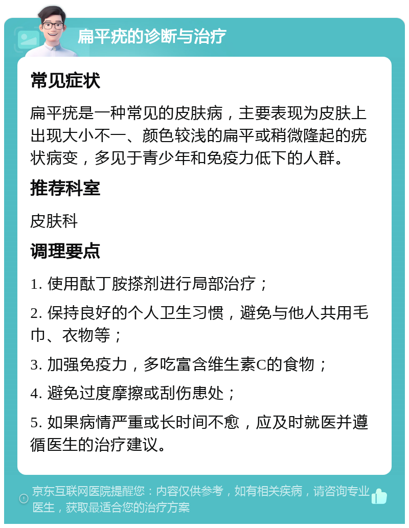 扁平疣的诊断与治疗 常见症状 扁平疣是一种常见的皮肤病，主要表现为皮肤上出现大小不一、颜色较浅的扁平或稍微隆起的疣状病变，多见于青少年和免疫力低下的人群。 推荐科室 皮肤科 调理要点 1. 使用酞丁胺搽剂进行局部治疗； 2. 保持良好的个人卫生习惯，避免与他人共用毛巾、衣物等； 3. 加强免疫力，多吃富含维生素C的食物； 4. 避免过度摩擦或刮伤患处； 5. 如果病情严重或长时间不愈，应及时就医并遵循医生的治疗建议。