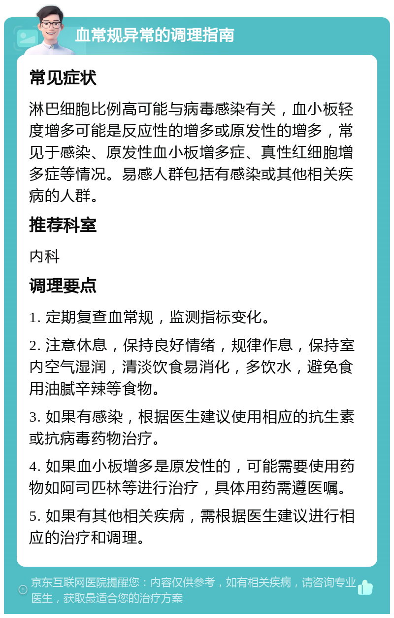 血常规异常的调理指南 常见症状 淋巴细胞比例高可能与病毒感染有关，血小板轻度增多可能是反应性的增多或原发性的增多，常见于感染、原发性血小板增多症、真性红细胞增多症等情况。易感人群包括有感染或其他相关疾病的人群。 推荐科室 内科 调理要点 1. 定期复查血常规，监测指标变化。 2. 注意休息，保持良好情绪，规律作息，保持室内空气湿润，清淡饮食易消化，多饮水，避免食用油腻辛辣等食物。 3. 如果有感染，根据医生建议使用相应的抗生素或抗病毒药物治疗。 4. 如果血小板增多是原发性的，可能需要使用药物如阿司匹林等进行治疗，具体用药需遵医嘱。 5. 如果有其他相关疾病，需根据医生建议进行相应的治疗和调理。