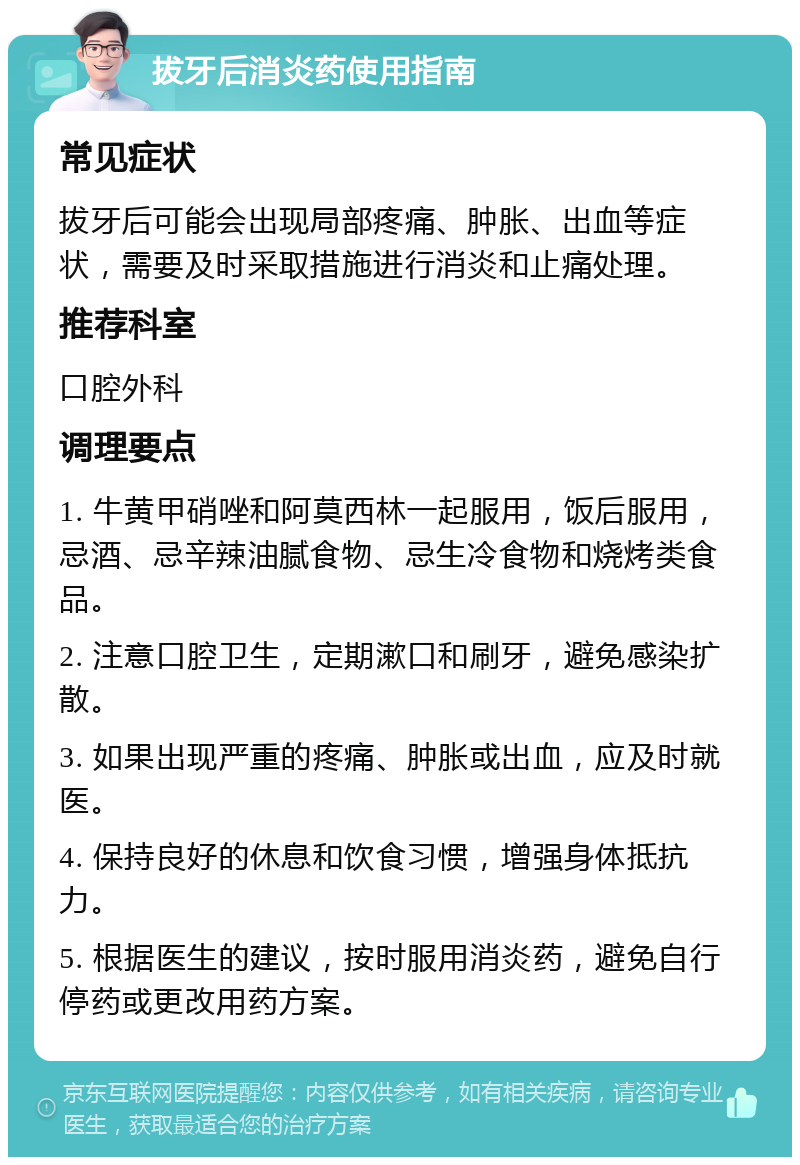 拔牙后消炎药使用指南 常见症状 拔牙后可能会出现局部疼痛、肿胀、出血等症状，需要及时采取措施进行消炎和止痛处理。 推荐科室 口腔外科 调理要点 1. 牛黄甲硝唑和阿莫西林一起服用，饭后服用，忌酒、忌辛辣油腻食物、忌生冷食物和烧烤类食品。 2. 注意口腔卫生，定期漱口和刷牙，避免感染扩散。 3. 如果出现严重的疼痛、肿胀或出血，应及时就医。 4. 保持良好的休息和饮食习惯，增强身体抵抗力。 5. 根据医生的建议，按时服用消炎药，避免自行停药或更改用药方案。