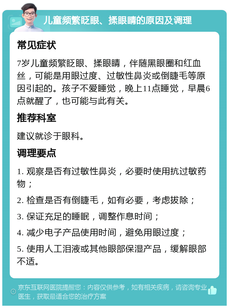 儿童频繁眨眼、揉眼睛的原因及调理 常见症状 7岁儿童频繁眨眼、揉眼睛，伴随黑眼圈和红血丝，可能是用眼过度、过敏性鼻炎或倒睫毛等原因引起的。孩子不爱睡觉，晚上11点睡觉，早晨6点就醒了，也可能与此有关。 推荐科室 建议就诊于眼科。 调理要点 1. 观察是否有过敏性鼻炎，必要时使用抗过敏药物； 2. 检查是否有倒睫毛，如有必要，考虑拔除； 3. 保证充足的睡眠，调整作息时间； 4. 减少电子产品使用时间，避免用眼过度； 5. 使用人工泪液或其他眼部保湿产品，缓解眼部不适。