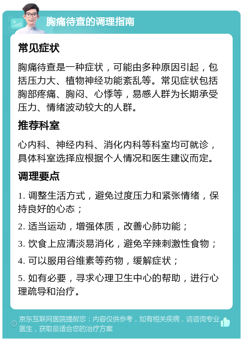 胸痛待查的调理指南 常见症状 胸痛待查是一种症状，可能由多种原因引起，包括压力大、植物神经功能紊乱等。常见症状包括胸部疼痛、胸闷、心悸等，易感人群为长期承受压力、情绪波动较大的人群。 推荐科室 心内科、神经内科、消化内科等科室均可就诊，具体科室选择应根据个人情况和医生建议而定。 调理要点 1. 调整生活方式，避免过度压力和紧张情绪，保持良好的心态； 2. 适当运动，增强体质，改善心肺功能； 3. 饮食上应清淡易消化，避免辛辣刺激性食物； 4. 可以服用谷维素等药物，缓解症状； 5. 如有必要，寻求心理卫生中心的帮助，进行心理疏导和治疗。