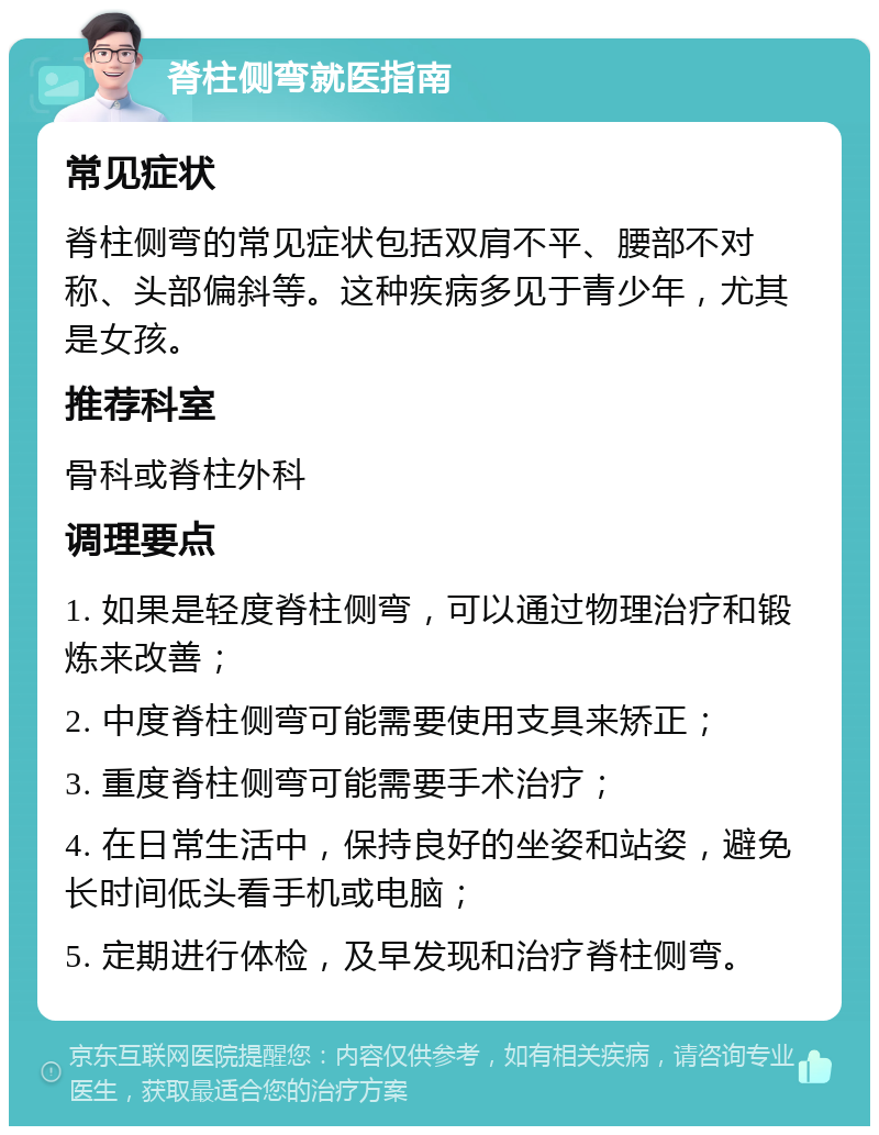 脊柱侧弯就医指南 常见症状 脊柱侧弯的常见症状包括双肩不平、腰部不对称、头部偏斜等。这种疾病多见于青少年，尤其是女孩。 推荐科室 骨科或脊柱外科 调理要点 1. 如果是轻度脊柱侧弯，可以通过物理治疗和锻炼来改善； 2. 中度脊柱侧弯可能需要使用支具来矫正； 3. 重度脊柱侧弯可能需要手术治疗； 4. 在日常生活中，保持良好的坐姿和站姿，避免长时间低头看手机或电脑； 5. 定期进行体检，及早发现和治疗脊柱侧弯。