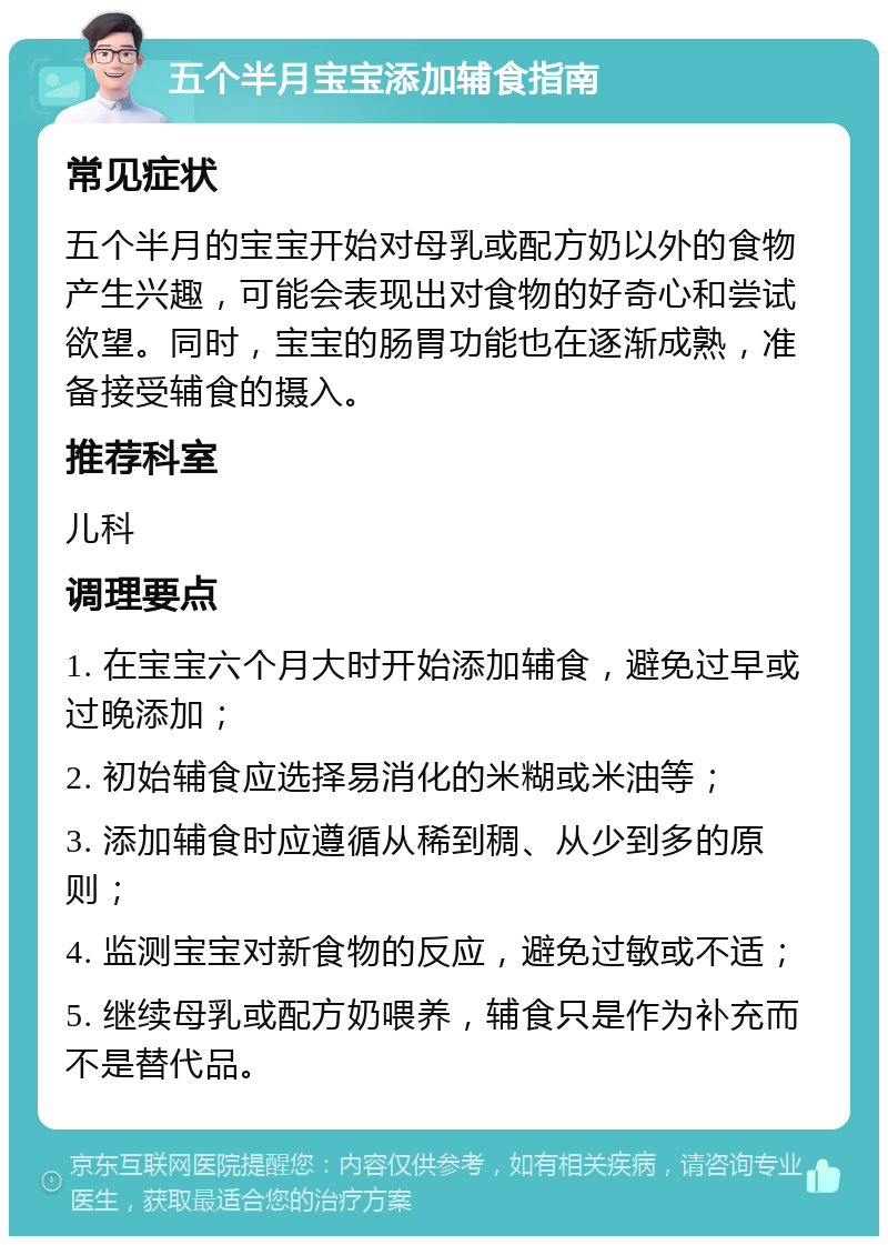 五个半月宝宝添加辅食指南 常见症状 五个半月的宝宝开始对母乳或配方奶以外的食物产生兴趣，可能会表现出对食物的好奇心和尝试欲望。同时，宝宝的肠胃功能也在逐渐成熟，准备接受辅食的摄入。 推荐科室 儿科 调理要点 1. 在宝宝六个月大时开始添加辅食，避免过早或过晚添加； 2. 初始辅食应选择易消化的米糊或米油等； 3. 添加辅食时应遵循从稀到稠、从少到多的原则； 4. 监测宝宝对新食物的反应，避免过敏或不适； 5. 继续母乳或配方奶喂养，辅食只是作为补充而不是替代品。